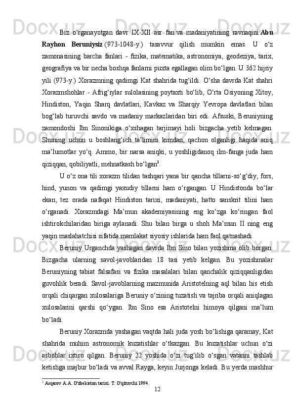 Biz   o‘rganayotgan   davr   IX-XII   asr   fan   va   madaniyatining   ravnaqini   Abu
Rayhon   Beruniysiz   (973-1048-y.)   tasavvur   qilish   mumkin   emas.   U   o‘z
zamonasining   barcha   fanlari   -   fizika,   matematika,   astronomiya,   geodeziya,   tarix,
geografiya va bir necha boshqa fanlarni puxta egallagan olim bo‘lgan. U 362 hijriy
yili  (973-y.)  Xorazmning qadimgi  Kat  shahrida  tug‘ildi. O‘sha  davrda Kat  shahri
Xorazmshohlar   -   Afrig‘iylar   sulolasining   poytaxti   bo‘lib,   O‘rta   Osiyoning   Xitoy,
Hindiston,   Yaqin   Sharq   davlatlari,   Kavkaz   va   Sharqiy   Yevropa   davlatlari   bilan
bog‘lab   turuvchi   savdo   va   madaniy   markazlaridan   biri   edi.   Afsuski,   Beruniyning
zamondoshi   Ibn   Sinonikiga   o‘xshagan   tarjimayi   holi   bizgacha   yetib   kelmagan.
Shuning   uchun   u   boshlang‘ich   ta’limini   kimdan,   qachon   olganligi   haqida   aniq
ma’lumotlar   yo‘q.   Ammo,   bir   narsa   aniqki,   u   yoshligidanoq   ilm-fanga   juda   ham
qiziqqan, qobiliyatli, mehnatkash bo‘lgan 3
.
U o‘z ona tili xorazm tilidan tashqari yana bir qancha tillarni-so‘g‘diy, fors,
hind,   yunon   va   qadimgi   yaxudiy   tillarni   ham   o‘rgangan.   U   Hindistonda   bo‘lar
ekan,   tez   orada   nafaqat   Hindiston   tarixi,   madaniyati,   hatto   sanskrit   tilini   ham
o‘rganadi.   Xorazmdagi   Ma’mun   akademiyasining   eng   ko‘zga   ko‘ringan   faol
ishtirokchilaridan   biriga   aylanadi.   Shu   bilan   birga   u   shoh   Ma’mun   II   ning   eng
yaqin maslahatchisi sifatida mamlakat siyosiy ishlarida ham faol qatnashadi. 
Beruniy  Urganchda   yashagan   davrda   Ibn  Sino  bilan   yozishma   olib  borgan.
Bizgacha   ularning   savol-javoblaridan   18   tasi   yetib   kelgan.   Bu   yozishmalar
Beruniyning   tabiat   falsafasi   va   fizika   masalalari   bilan   qanchalik   qiziqqanligidan
guvohlik   beradi.   Savol-javoblarning   mazmunida   Aristotelning   aql   bilan   his   etish
orqali chiqargan xulosalariga Beruniy o‘zining tuzatish va tajriba orqali aniqlagan
xulosalarini   qarshi   qo‘ygan.   Ibn   Sino   esa   Aristotelni   himoya   qilgani   ma’lum
bo‘ladi.
Beruniy Xorazmda yashagan vaqtda hali juda yosh bo‘lishiga qaramay, Kat
shahrida   muhim   astronomik   kuzatishlar   o‘tkazgan.   Bu   kuzatishlar   uchun   o‘zi
asboblar   ixtiro   qilgan.   Beruniy   22   yoshida   o‘zi   tug‘ilib   o‘sgan   vatanni   tashlab
ketishga majbur bo‘ladi va avval Rayga, keyin Jurjonga keladi. Bu yerda mashhur
3
 Asqarov A.A. O'zbekiston tarixi. T: O'qituvchi 1994.
12 