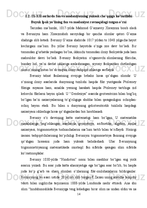 1.2. IX-XII asrlarda fan va madaniyatning yuksak cho’qqiga ko’tarilishi
Buyuk Ipak yo’lining fan va madaniyat ravnaqidagi tutgan o’rni
Tarixdan   ma’lumki,   1017-yilda   Mahmud   G‘aznaviy   Xorazmni   bosib   oladi
va   Beruniyni   ham   Xorazmshoh   saroyidagi   bir   qancha   olimlar   qatori   G‘azna
shahriga olib ketadi. Beruniy G‘azna shahrida 1017 yildan to 1048 yilgacha hayot
kechirgani   ma’lum.   Bu   yillar   Beruniy   hayotida   o‘ziga   xos   davr   bo‘ladi.   Bir
tomondan g‘urbatda yashagan bo‘lsa, ikkinchi tomondan ilmiy faoliyatda juda ham
mahsuldor   davri   bo‘ladi.   Beruniy   faoliyatini   o‘rganuvchi   olimlarning   fikricha,
bunday   hol,   ya’ni   davlat   ishlariga   aralashmagan,   siyosiy   faoliyatdan   chetlashgan
olim o‘zining butun bo‘sh vaqtini ilmiy-tadqiqot ishlariga sarflaydi.
Beruniy   tabiat   fanlarining   rivojiga   bebaho   hissa   qo‘shgan   olimdir.   U
o‘zining   ilmiy   asarlarida   dunyoning   tuzilishi   haqida   fikr   yuritganda   Ptolemey
fikriga   suyansa   ham,   amalda   yerning   harakati   haqida   Ptolemey   tartibiga   zid
keluvchi fikrlarni bayon qiladi. U “Geodeziya” asarida geotsentrizm bilan bog‘liq
bo‘lgan   ba’zi   nazariyalarning   to‘g‘riligiga   shubha   bilan   qaraganligini   ochiqdan-
ochiq   bayon   etadi.   Bu   bilan   u   dunyoning   geliotsentristik   tuzilishi   haqidagi
nazariyani ishlashiga hissa qo‘shganlardan biri hisoblanadi. 
Beruniy   o‘z   davrining   katta   matematigi   ham   bo‘lgan.   U   matematika
masalalariga   bag‘ishlangan   asarlarida   geometriya,   arifmetika,   algebra,   sonlar
nazariyasi,  trigonometriya tushunchalarini  ma’lum  tartib bilan  ta’riflaydi.  Hozirgi
zamon   tadqiqotchilarining   ko‘pchiligi   Beruniyni   trigonometriya   fanining   rivojiga
qo‘shgan   hissasini   juda   ham   yuksak   baholashadi.   Ular   Beruniyning
trigonometriyaning   matematikada   mustaqil   fan   sifatida   qaragan   olim   sifatida
ko‘rsatmoqdalar.
Beruniy   1030-yilda   “Hindiston”   nomi   bilan   mashhur   bo‘lgan   eng   yirik
asarini   yozadi.   Bu   asar   juda   katta   ahamiyatiga   ega   bo‘lgan   asar   bo‘lib,   bu   haqda
juda   ko‘p   g‘arb   va   sharq   olimlari   o‘zlarining   fikr-mulohazalarini   bildirganlar.
Beruniyning bu asari ustida 20 yil ish olib borgan E.Zaxau uning arabcha tanqidiy
teksti   bilan   ingilizcha   tarjimasini   1888-yilda   Londonda   nashr   ettiradi.   Ana   shu
olim “hindshunoslikda Beruniyga teng keladigan biror olim na undan oldin va na
14 