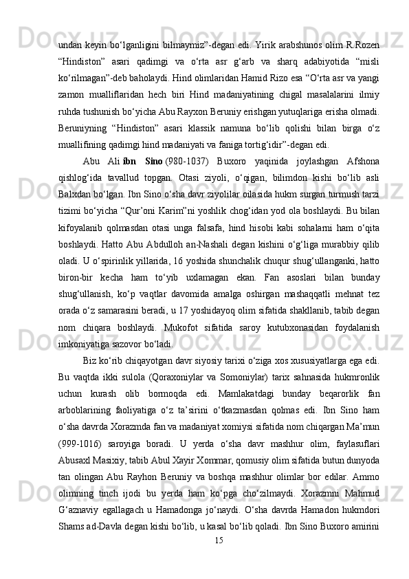 undan keyin bo‘lganligini  bilmaymiz”-degan edi. Yirik arabshunos olim R.Rozen
“Hindiston”   asari   qadimgi   va   o‘rta   asr   g‘arb   va   sharq   adabiyotida   “misli
ko‘rilmagan”-deb baholaydi. Hind olimlaridan Hamid Rizo esa “O‘rta asr va yangi
zamon   mualliflaridan   hech   biri   Hind   madaniyatining   chigal   masalalarini   ilmiy
ruhda tushunish bo‘yicha Abu Rayxon Beruniy erishgan yutuqlariga erisha olmadi.
Beruniyning   “Hindiston”   asari   klassik   namuna   bo‘lib   qolishi   bilan   birga   o‘z
muallifining qadimgi hind madaniyati va faniga tortig‘idir”-degan edi. 
Abu   Ali   ibn   Sino   (980-1037)   Buxoro   yaqinida   joylashgan   Afshona
qishlog‘ida   tavallud   topgan.   Otasi   ziyoli,   o‘qigan,   bilimdon   kishi   bo‘lib   asli
Balxdan bo‘lgan. Ibn Sino o‘sha davr ziyolilar oilasida hukm surgan turmush tarzi
tizimi bo‘yicha “Qur’oni Karim”ni yoshlik chog‘idan yod ola boshlaydi. Bu bilan
kifoyalanib   qolmasdan   otasi   unga   falsafa,   hind   hisobi   kabi   sohalarni   ham   o‘qita
boshlaydi.   Hatto   Abu   Abdulloh   an-Nashali   degan   kishini   o‘g‘liga   murabbiy   qilib
oladi. U o‘spirinlik yillarida, 16 yoshida shunchalik chuqur shug‘ullanganki, hatto
biron-bir   kecha   ham   to‘yib   uxlamagan   ekan.   Fan   asoslari   bilan   bunday
shug‘ullanish,   ko‘p   vaqtlar   davomida   amalga   oshirgan   mashaqqatli   mehnat   tez
orada o‘z samarasini beradi, u 17 yoshidayoq olim sifatida shakllanib, tabib degan
nom   chiqara   boshlaydi.   Mukofot   sifatida   saroy   kutubxonasidan   foydalanish
imkoniyatiga sazovor bo‘ladi.
Biz ko‘rib chiqayotgan davr siyosiy tarixi o‘ziga xos xususiyatlarga ega edi.
Bu   vaqtda   ikki   sulola   (Qoraxoniylar   va   Somoniylar)   tarix   sahnasida   hukmronlik
uchun   kurash   olib   bormoqda   edi.   Mamlakatdagi   bunday   beqarorlik   fan
arboblarining   faoliyatiga   o‘z   ta’sirini   o‘tkazmasdan   qolmas   edi.   Ibn   Sino   ham
o‘sha davrda Xorazmda fan va madaniyat xomiysi sifatida nom chiqargan Ma’mun
(999-1016)   saroyiga   boradi.   U   yerda   o‘sha   davr   mashhur   olim,   faylasuflari
Abusaxl Masixiy, tabib Abul Xayir Xommar, qomusiy olim sifatida butun dunyoda
tan   olingan   Abu   Rayhon   Beruniy   va   boshqa   mashhur   olimlar   bor   edilar.   Ammo
olimning   tinch   ijodi   bu   yerda   ham   ko‘pga   cho‘zilmaydi.   Xorazmni   Mahmud
G‘aznaviy   egallagach   u   Hamadonga   jo‘naydi.   O‘sha   davrda   Hamadon   hukmdori
Shams ad-Davla degan kishi bo‘lib, u kasal bo‘lib qoladi. Ibn Sino Buxoro amirini
15 