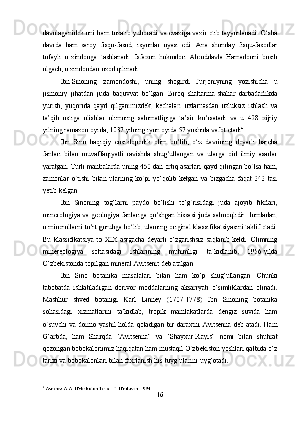 davolaganidek uni ham tuzatib yuboradi va evaziga vazir etib tayyorlanadi. O‘sha
davrda   ham   saroy   fisqu-fasod,   isyonlar   uyasi   edi.   Ana   shunday   fisqu-fasodlar
tufayli   u   zindonga   tashlanadi.   Isfaxon   hukmdori   Alouddavla   Hamadonni   bosib
olgach, u zindondan ozod qilinadi. 
Ibn   Sinoning   zamondoshi,   uning   shogirdi   Jurjoniyning   yozishicha   u
jismoniy   jihatdan   juda   baquvvat   bo‘lgan.   Biroq   shaharma-shahar   darbadarlikda
yurish,   yuqorida   qayd   qilganimizdek,   kechalari   uxlamasdan   uzluksiz   ishlash   va
ta’qib   ostiga   olishlar   olimning   salomatligiga   ta’sir   ko‘rsatadi   va   u   428   xijriy
yilning ramazon oyida, 1037 yilning iyun oyida 57 yoshida vafot etadi 4
.
Ibn   Sino   haqiqiy   ensiklopedik   olim   bo‘lib,   o‘z   davrining   deyarli   barcha
fanlari   bilan   muvaffaqiyatli   ravishda   shug‘ullangan   va   ularga   oid   ilmiy   asarlar
yaratgan. Turli manbalarda uning 450 dan ortiq asarlari qayd qilingan bo‘lsa ham,
zamonlar   o‘tishi   bilan   ularning   ko‘pi   yo‘qolib   ketgan   va   bizgacha   faqat   242   tasi
yetib kelgan. 
Ibn   Sinoning   tog‘larni   paydo   bo‘lishi   to‘g‘risidagi   juda   ajoyib   fikrlari,
minerologiya va geologiya fanlariga qo‘shgan hissasi  juda salmoqlidir. Jumladan,
u minerollarni to‘rt guruhga bo‘lib, ularning original klassifikatsiyasini taklif etadi.
Bu   klassifikatsiya   to   XIX   asrgacha   deyarli   o‘zgarishsiz   saqlanib   keldi.   Olimning
minereologiya   sohasidagi   ishlarining   muhimligi   ta’kidlanib,   1956-yilda
O‘zbekistonda topilgan mineral Avitsenit deb atalgan.
Ibn   Sino   botanika   masalalari   bilan   ham   ko‘p   shug‘ullangan.   Chunki
tabobatda   ishlatiladigan   dorivor   moddalarning   aksariyati   o‘simliklardan   olinadi.
Mashhur   shved   botanigi   Karl   Linney   (1707-1778)   Ibn   Sinoning   botanika
sohasidagi   xizmatlarini   ta’kidlab,   tropik   mamlakatlarda   dengiz   suvida   ham
o‘suvchi  va  doimo yashil  holda  qoladigan  bir   daraxtni   Avitsenna  deb  atadi.  Ham
G‘arbda,   ham   Sharqda   “Avitsenna”   va   “Shayxur-Rayis”   nomi   bilan   shuhrat
qozongan bobokalonimiz haqiqatan ham mustaqil O‘zbekiston yoshlari qalbida o‘z
tarixi va bobokalonlari bilan faxrlanish his-tuyg‘ularini uyg‘otadi. 
4
 Asqarov A.A. O'zbekiston tarixi. T: O'qituvchi 1994.
16 