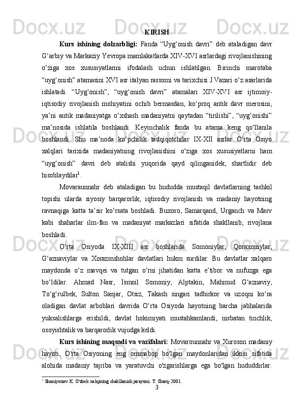 KIRISH
Kurs   ishining   dolzarbligi:   Fanda   “Uyg‘onish   davri”   deb   ataladigan   davr
G‘arbiy va Markaziy Yevropa mamlakatlarda XIV-XVI asrlardagi rivojlanishining
o‘ziga   xos   xususiyatlarini   ifodalash   uchun   ishlatilgan.   Birinchi   marotaba
“uyg‘onish” atamasini XVI asr italyan rassomi va tarixchisi J.Vazari o‘z asarlarida
ishlatadi.   “Uyg‘onish”,   “uyg‘onish   davri”   atamalari   XIV-XVI   asr   ijtimoiy-
iqtisodiy   rivojlanish   mohiyatini   ochib   bermasdan,   ko‘proq   antik   davr   merosini,
ya’ni   antik   madaniyatga   o‘xshash   madaniyatni   qaytadan   “tirilishi”,   “uyg‘onishi”
ma’nosida   ishlatila   boshlandi.   Keyinchalik   fanda   bu   atama   keng   qo‘llanila
boshlandi.   Shu   ma’noda   ko‘pchilik   tadqiqotchilar   IX-XII   asrlar   O‘rta   Osiyo
xalqlari   tarixida   madaniyatning   rivojlanishini   o‘ziga   xos   xususiyatlarni   ham
“uyg‘onish”   davri   deb   atalishi   yuqorida   qayd   qilinganidek,   shartlidir   deb
hisoblaydilar 1
.
Movaraunnahr   deb   ataladigan   bu   hududda   mustaqil   davlatlarning   tashkil
topishi   ularda   siyosiy   barqarorlik,   iqtisodiy   rivojlanish   va   madaniy   hayotning
ravnaqiga   katta   ta’sir   ko‘rsata   boshladi.   Buxoro,   Samarqand,   Urganch   va   Marv
kabi   shaharlar   ilm-fan   va   madaniyat   markazlari   sifatida   shakllanib,   rivojlana
boshladi.
O‘rta   Osiyoda   IX-XIII   asr   boshlarida   Somoniylar,   Qoraxoniylar,
G‘aznaviylar   va   Xorazmshohlar   davlatlari   hukm   surdilar.   Bu   davlatlar   xalqaro
maydonda   o‘z   mavqei   va   tutgan   o‘rni   jihatidan   katta   e’tibor   va   nufuzga   ega
bo‘ldilar.   Ahmad   Nasr,   Ismoil   Somoniy,   Alptakin,   Mahmud   G‘aznaviy,
To‘g‘rulbek,   Sulton   Sanjar,   Otsiz,   Takash   singari   tadbirkor   va   uzoqni   ko‘ra
oladigan   davlat   arboblari   davrida   O‘rta   Osiyoda   hayotning   barcha   jabhalarida
yuksalishlarga   erishildi,   davlat   hokimiyati   mustahkamlandi,   nisbatan   tinchlik,
osoyishtalik va barqarorlik vujudga keldi.
Kurs ishining maqsadi va vazifalari:   Movarounnahr va Xuroson madaniy
hayoti,   O'rta   Osiyoning   eng   ommabop   bo'lgan   maydonlaridan   ikkisi   sifatida
alohida   madaniy   tajriba   va   yaratuvchi   o'zgarishlarga   ega   bo'lgan   hududdirlar.
1
 Shoniyozov K. O'zbek xalqining shakllanish jarayoni. T. Sharq-2001.
3 