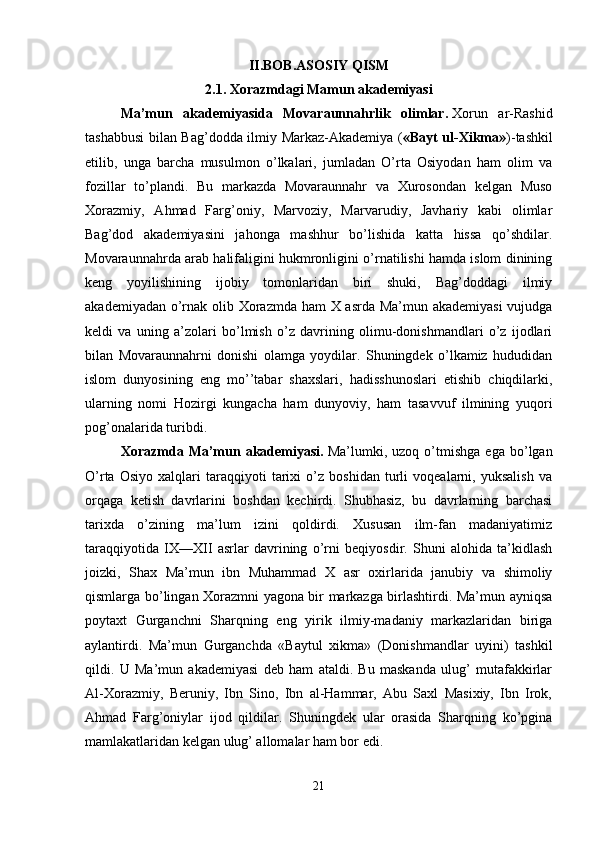II.BOB.ASOSIY QISM
2.1. Xorazmdagi Mamun akademiyasi
Ma’mun   akademiyasida   Movaraunnahrlik   olimlar.   Xorun   ar-Rashid
tashabbusi bilan Bag’dodda ilmiy Markaz-Akademiya ( «Bayt ul-Xikma» )-tashkil
etilib,   unga   barcha   musulmon   o’lkalari,   jumladan   O’rta   Osiyodan   ham   olim   va
fozillar   to’plandi.   Bu   markazda   Movaraunnahr   va   Xurosondan   kelgan   Muso
Xorazmiy,   Ahmad   Farg’oniy,   Marvoziy,   Marvarudiy,   Javhariy   kabi   olimlar
Bag’dod   akademiyasini   jahonga   mashhur   bo’lishida   katta   hissa   qo’shdilar.
Movaraunnahrda arab halifaligini hukmronligini o’rnatilishi hamda islom dinining
keng   yoyilishining   ijobiy   tomonlaridan   biri   shuki,   Bag’doddagi   ilmiy
akademiyadan o’rnak olib Xorazmda ham X asrda Ma’mun akademiyasi  vujudga
keldi   va   uning   a’zolari   bo’lmish   o’z   davrining   olimu-donishmandlari   o’z   ijodlari
bilan   Movaraunnahrni   donishi   olamga   yoydilar.   Shuningdek   o’lkamiz   hududidan
islom   dunyosining   eng   mo’’tabar   shaxslari,   hadisshunoslari   etishib   chiqdilarki,
ularning   nomi   Hozirgi   kungacha   ham   dunyoviy,   ham   tasavvuf   ilmining   yuqori
pog’onalarida turibdi. 
Xorazmda   Ma’mun   akademiyasi.   Ma’lumki,   uzoq   o’tmishga   ega   bo’lgan
O’rta   Osiyo   xalqlari   taraqqiyoti   tarixi   o’z   boshidan   turli   voqealarni,   yuksalish   va
orqaga   ketish   davrlarini   boshdan   kechirdi.   Shubhasiz,   bu   davrlarning   barchasi
tarixda   o’zining   ma’lum   izini   qoldirdi.   Xususan   ilm-fan   madaniyatimiz
taraqqiyotida   IX—XII   asrlar   davrining   o’rni   beqiyosdir.   Shuni   alohida   ta’kidlash
joizki,   Shax   Ma’mun   ibn   Muhammad   X   asr   oxirlarida   janubiy   va   shimoliy
qismlarga bo’lingan Xorazmni yagona bir markazga birlashtirdi. Ma’mun ayniqsa
poytaxt   Gurganchni   Sharqning   eng   yirik   ilmiy-madaniy   markazlaridan   biriga
aylantirdi.   Ma’mun   Gurganchda   «Baytul   xikma»   (Donishmandlar   uyini)   tashkil
qildi.   U   Ma’mun   akademiyasi   deb   ham   ataldi.   Bu   maskanda   ulug’   mutafakkirlar
Al-Xorazmiy,   Beruniy,   Ibn   Sino,   Ibn   al-Hammar,   Abu   Saxl   Masixiy,   Ibn   Irok,
Ahmad   Farg’oniylar   ijod   qildilar.   Shuningdek   ular   orasida   Sharqning   ko’pgina
mamlakatlaridan kelgan ulug’ allomalar ham bor edi. 
21 