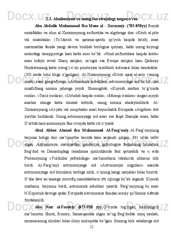 2.2. Akademiyasi va uning fan rivojidagi tutgan o’rni
Abu   Abdullo   Muhammad   Ibn   Muso   al   -   Xorazmiy.   (783-850yy)   Buyuk
mutafakkir   va   olim   al-Xorazmiyning   arifmetika   va   algebraga   doir   «Kitob   al-jabr
val   mukobala»   (To’ldirish   va   qarama-qarshi   qo’yish   haqida   kitob)   asari
matematika   fanida   yangi   davrni   boshlab   beribgina   qolmay,   balki   uning   keyingi
asrlardagi   taraqqiyotiga   ham   katta   asos   bo’ldi.   «Hind   arifmetikasi   haqida   kitob»
asari   tufayli   avval   Sharq   xalqlari,   so’ngra   esa   Evropa   xalqlari   ham   Qadimiy
Hindistonning katta yutug’i-o’nli pozitsiyasi  hisoblash sistemasi  bilan tanishdilar.
(XII   asrda   lotin   tiliga   o’girilgan).   Al-Xorazmiyning   «Kitob   surat   al-arz»   (erning
surati) asari geografiyaga, «Astronomik jadvallari» astronomiyaga oid bo’lib, ular
muallifning   nomini   jahonga   yoydi.   Shuningdek,   «Kuyosh   soatlari   to’g’risida
risola», «Tarix risolasi», «Usturlab haqida risola», «Musiqa risolasi» singari ajoyib
asarlari   olimga   katta   shuxrat   keltirdi,   uning   nomini   abadiylashtirdi.   Al-
Xorazmiyning «Al-jabr val muqobala» asari keyinchalik Evropada «Algebra» deb
yuritila   boshlandi.   Uning   astronomiyaga   oid   asari   esa   faqat   Sharqda   emas,   balki
G’arbda ham asronomiya fani rivojida katta rol o’ynadi. 
Abul   Abbos   Ahmad   ibn   Muhammad   Al-Farg’oniy.   Al-Farg’oniyning
tarjimai   holiga   doir   ma’lumotlar   tarixda   kam   saqlanib   qolgan.   861   yilda   vafot
etgan.   Astronomiya,   matematika,   geodeziya,   gidrologiya   fanlarining   bilimdoni
Bag’dod   va   Damashqdagi   rasadxona   qurilishlarida   faol   qatnashdi   va   u   erda
Ptolemeyning   «Yulduzlar   jadvalidagi»   ma’lumotlarni   tekshirish   ishlarini   olib
bordi.   Al-Farg’oniy   astronomiyaga   oid   «Astronomiya   negizlari»   asarida
astronomiyaga oid bilimlarni tartibga soldi, o’zining yangi natijalari bilan boyitdi.
O’sha davr an’anasiga muvofiq mamlakatlarni etti iqlimga bo’lib urgandi. Kuyosh
soatlarini.   bayonini   berdi,   astronomik   asboblari   yaratdi.   Farg’oniyning   bu   asari
N.Kopernik davriga qadar Evropada astronomiya fanidan asosiy qo’llanma sifatida
foydalanildi. 
Abu   Nasr   al-Forobiy   (873-950   yy).   O’trorda   tug’ilgan,   boshlangich
ma’lumotni   Shosh,   Buxoro,   Samarqandda   olgan   so’ng   Bag’dodda   uzoq   yashab,
zamonasining olimlari bilan ilmiy muloqotda bo’lgan. Ilmning turli sohalariga oid
22 