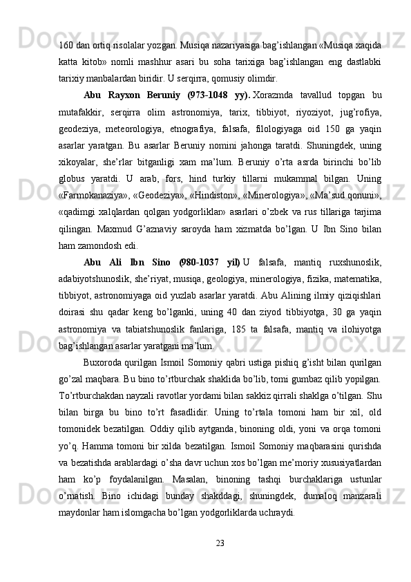 160 dan ortiq risolalar yozgan. Musiqa nazariyasiga bag’ishlangan «Musiqa xaqida
katta   kitob»   nomli   mashhur   asari   bu   soha   tarixiga   bag’ishlangan   eng   dastlabki
tarixiy manbalardan biridir. U serqirra, qomusiy olimdir. 
Abu   Rayxon   Beruniy   (973-1048   yy).   Xorazmda   tavallud   topgan   bu
mutafakkir,   serqirra   olim   astronomiya,   tarix,   tibbiyot,   riyoziyot,   jug’rofiya,
geodeziya,   meteorologiya,   etnografiya,   falsafa,   filologiyaga   oid   150   ga   yaqin
asarlar   yaratgan.   Bu   asarlar   Beruniy   nomini   jahonga   taratdi.   Shuningdek,   uning
xikoyalar,   she’rlar   bitganligi   xam   ma’lum.   Beruniy   o’rta   asrda   birinchi   bo’lib
globus   yaratdi.   U   arab,   fors,   hind   turkiy   tillarni   mukammal   bilgan.   Uning
«Farmokanaziya», «Geodeziya», «Hindiston», «Minerologiya», «Ma’sud qonuni»,
«qadimgi   xalqlardan   qolgan   yodgorliklar»   asarlari   o’zbek   va   rus   tillariga   tarjima
qilingan.   Maxmud   G’aznaviy   saroyda   ham   xizmatda   bo’lgan.   U   Ibn   Sino   bilan
ham zamondosh edi. 
Abu   Ali   Ibn   Sino   (980-1037   yil)   U   falsafa,   mantiq   ruxshunoslik,
adabiyotshunoslik, she’riyat, musiqa, geologiya, minerologiya, fizika, matematika,
tibbiyot, astronomiyaga oid yuzlab asarlar  yaratdi. Abu Alining ilmiy qiziqishlari
doirasi   shu   qadar   keng   bo’lganki,   uning   40   dan   ziyod   tibbiyotga,   30   ga   yaqin
astronomiya   va   tabiatshunoslik   fanlariga,   185   ta   falsafa,   mantiq   va   ilohiyotga
bag’ishlangan asarlar yaratgani ma’lum. 
Buxoroda qurilgan Ismoil Somoniy qabri ustiga pishiq g’isht bilan qurilgan
go’zal maqbara. Bu bino to’rtburchak shaklida bo’lib, tomi gumbaz qilib yopilgan.
To’rtburchakdan nayzali ravotlar yordami bilan sakkiz qirrali shaklga o’tilgan.  Shu
bilan   birga   bu   bino   to’rt   fasadlidir.   Uning   to’rtala   tomoni   ham   bir   xil,   old
tomonidek   bezatilgan.   Oddiy   qilib   aytganda,   binoning   oldi,   yoni   va   orqa   tomoni
yo’q.   Hamma   tomoni   bir   xilda   bezatilgan.   Ismoil   Somoniy   maqbarasini   qurishda
va bezatishda arablardagi o’sha davr uchun xos bo’lgan me’moriy xususiyatlardan
ham   ko’p   foydalanilgan.   Masalan,   binoning   tashqi   burchaklariga   ustunlar
o’rnatish.   Bino   ichidagi   bunday   shakddagi,   shuningdek,   dumaloq   manzarali
maydonlar ham islomgacha bo’lgan yodgorliklarda uchraydi. 
23 