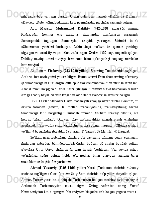 nihoyatda   boy   va   rang   barang.   Uning   qalamiga   mansub   «Kalila   va   Dimna»,
«Davroni oftob», «Sindbodnoma» kabi poemalardan parchalar saqlanib qolgan. 
Abu   Mansur   Muhammad   Dakikiy   (942-1020   yillar)   X   asrning
Rudakiydan   keyingi   eng   mashhur   shoirlaridan   manbalarga   qaraganda
Samarqandda   tug’ilgan.   Somoniylar   saroyida   yashagan.   Birinchi   bo’lib
«Shoxnoma»   yozishni   boshlagan.   Lekin   faqat   ma’lum   bir   qismini   yozishga
ulgurgan va  tasodifiy voqea bilan vafot  etgan. Undan 1209 bayt  saqlanib  qolgan.
Dakikiy   musiqa   ilmini   rivojiga   ham   katta   hissa   qo’shganligi   haqidagi   manbalar
ham mavjud. 
Abulkosim   Firdavsiy   (942-1020   yillar) .   Eronning   Tue   shahrida   tug’ilgan.
Arab va fors adabiyotini yaxshi bilgan. Butun umrini Eron shoxlarining afsonaviy
qahramonlariga bag’ishlangan katta epik asar «Shoxnoma» ni yaratishga sarflagan.
Asar dunyoni ko’pgina tillarida nashr qilingan. Firdavsiy o’z «Shoxnoma» si bilan
o’ziga abadiy haykal yaratib ketgan va avlodlar tashakkuriga sazovor bo’lgan. 
IX-XII asrlar Markaziy Osiyo madaniyati rivojiga nazar tashlar ekanmiz, bu
davrda   tasavvuf   (sofizm)   ta’limotlari   madaniyatning,   ma’naviyatning   barcha
tomonlariga   kirib   borganligini   kuzatish   mumkin.   So’fizm   shaxsiy   erkinlik,   o’z
hohishi   bilan   tozalanib   Olloxga   ruhiy   ma’naviylikka   singish   orqali   erishishga
asoslanadi. Tasavvufda ruxni kamolotga va uni so’nggi maqsadi - Olloxga erishuv
yo’llari 4 bosqichdan iboratdir: 1) Shariat. 2) Tariqat. 3) Ma’rifat. 4) Haqiqat.
So’fizm   nazariyotchilari,   olimlari   o’z   davrining   bilimini   puxta   egallagan,
ilmlardan   xabardor,   bilimdon-mutafakkirlar   bo’lgan.   X   asrdan   boshlab   sufizm
g’oyalari   O’rta   Osiyo   shaharlarida   ham   tarqala   boshlagan.   Viz   quyida   ushbu
yo’nalishga   sodiq   qolgan   holda   o’z   ijodlari   bilan   dunyoga   tanilgan   ba’zi
mutafakkirlar haqida fikr yuritamiz. 
Ahmad   Yassaviy   (1105-1165   yillar)   Yassi   (Turkiston   shahrida   ruhoniy
shahrida tug’ilgan.) Otasi Ibroxim Sa’y Rom shahrida ko’p yillar shayxlik qilgan.
Ahmad Yassaviy asli kelib chiqishi Toshkentdan bo’lgan mashhur turk mashoyixi
Arslonbob   Toshkandiydan   taxsil   olgan.   Uning   vafotidan   so’ng   Yusuf
Hamadoniydan ilm  o’rgangan. Yassaviydan  bizgacha  etib kelgan yagona meros -
25 