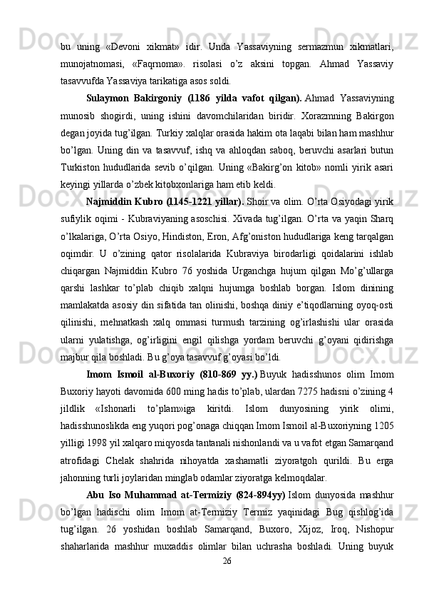 bu   uning   «Devoni   xikmat»   idir.   Unda   Yassaviyning   sermazmun   xikmatlari,
munojatnomasi,   «Faqrnoma».   risolasi   o’z   aksini   topgan.   Ahmad   Yassaviy
tasavvufda Yassaviya tarikatiga asos soldi. 
Sulaymon   Bakirgoniy   (1186   yilda   vafot   qilgan).   Ahmad   Yassaviyning
munosib   shogirdi,   uning   ishini   davomchilaridan   biridir.   Xorazmning   Bakirgon
degan joyida tug’ilgan. Turkiy xalqlar orasida hakim ota laqabi bilan ham mashhur
bo’lgan.   Uning   din   va   tasavvuf,   ishq   va   ahloqdan   saboq,   beruvchi   asarlari   butun
Turkiston   hududlarida   sevib   o’qilgan.   Uning   «Bakirg’on   kitob»   nomli   yirik   asari
keyingi yillarda o’zbek kitobxonlariga ham etib keldi. 
Najmiddin Kubro (1145-1221 yillar).   Shoir va olim. O’rta Osiyodagi yirik
sufiylik oqimi - Kubraviyaning asoschisi.  Xivada tug’ilgan. O’rta va yaqin Sharq
o’lkalariga, O’rta Osiyo, Hindiston, Eron, Afg’oniston hududlariga keng tarqalgan
oqimdir.   U   o’zining   qator   risolalarida   Kubraviya   birodarligi   qoidalarini   ishlab
chiqargan   Najmiddin   Kubro   76   yoshida   Urganchga   hujum   qilgan   Mo’g’ullarga
qarshi   lashkar   to’plab   chiqib   xalqni   hujumga   boshlab   borgan.   Islom   dinining
mamlakatda asosiy din sifatida tan olinishi, boshqa diniy e’tiqodlarning oyoq-osti
qilinishi,   mehnatkash   xalq   ommasi   turmush   tarzining   og’irlashishi   ular   orasida
ularni   yulatishga,   og’irligini   engil   qilishga   yordam   beruvchi   g’oyani   qidirishga
majbur qila boshladi. Bu g’oya tasavvuf g’oyasi bo’ldi. 
Imom   Ismoil   al-Buxoriy   (810-869   yy.)   Buyuk   hadisshunos   olim   Imom
Buxoriy hayoti davomida 600 ming hadis to’plab, ulardan 7275 hadisni o’zining 4
jildlik   «Ishonarli   to’plam»iga   kiritdi.   Islom   dunyosining   yirik   olimi,
hadisshunoslikda eng yuqori pog’onaga chiqqan Imom Ismoil al-Buxoriyning 1205
yilligi 1998 yil xalqaro miqyosda tantanali nishonlandi va u vafot etgan Samarqand
atrofidagi   Chelak   shahrida   nihoyatda   xashamatli   ziyoratgoh   qurildi.   Bu   erga
jahonning turli joylaridan minglab odamlar ziyoratga kelmoqdalar. 
Abu   Iso   Muhammad   at-Termiziy   (824-894yy)   Islom   dunyosida   mashhur
bo’lgan   hadischi   olim   Imom   at-Termiziy   Termiz   yaqinidagi   Bug   qishlog’ida
tug’ilgan.   26   yoshidan   boshlab   Samarqand,   Buxoro,   Xijoz,   Iroq,   Nishopur
shaharlarida   mashhur   muxaddis   olimlar   bilan   uchrasha   boshladi.   Uning   buyuk
26 