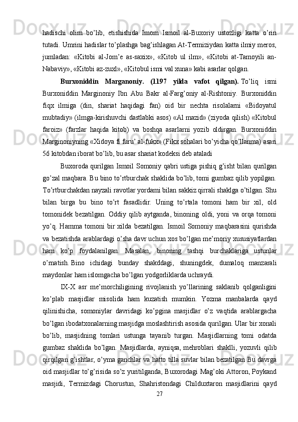 hadischi   olim   bo’lib,   etishishida   Imom   Ismoil   al-Buxoriy   ustozligi   katta   o’rin
tutadi. Umrini hadislar to’plashga bag’ishlagan At-Termiziydan katta ilmiy meros,
jumladan:   «Kitobi   al-Jom’e   as-saxix»,   «Kitob   ul   ilm»,   «Kitobi   at-Tamoyili   an-
Nabaviy», «Kitobi az-zuxl», «Kitobul ismi val xuna» kabi asarlar qolgan. 
Burxoniddin   Marganoniy.   (1197   yilda   vafot   qilgan).   To’liq   ismi
Burxoniddin   Marginoniy   Ibn   Abu   Bakr   al-Farg’oniy   al-Rishtoniy.   Burxoniddin
fiqx   ilmiga   (din,   shariat   haqidagi   fan)   oid   bir   nechta   risolalarni   «Bidoyatul
mubtadiy» (ilmga-kirishuvchi dastlabki asos) «Al mazid» (ziyoda qilish) «Kitobul
faroiz»   (farzlar   haqida   kitob)   va   boshqa   asarlarni   yozib   oldirgan.   Burxoniddin
Marginoniyning «Xidoya fi furu’ al-fukx» (Fikx sohalari bo’yicha qo’llanma) asari
56 kitobdan iborat bo’lib, bu asar shariat kodeksi deb ataladi 
Buxoroda qurilgan Ismoil Somoniy qabri ustiga pishiq g’isht bilan qurilgan
go’zal maqbara. Bu bino to’rtburchak shaklida bo’lib, tomi gumbaz qilib yopilgan.
To’rtburchakdan nayzali ravotlar yordami bilan sakkiz qirrali shaklga o’tilgan. Shu
bilan   birga   bu   bino   to’rt   fasadlidir.   Uning   to’rtala   tomoni   ham   bir   xil,   old
tomonidek   bezatilgan.   Oddiy   qilib   aytganda,   binoning   oldi,   yoni   va   orqa   tomoni
yo’q.   Hamma   tomoni   bir   xilda   bezatilgan.   Ismoil   Somoniy   maqbarasini   qurishda
va bezatishda arablardagi o’sha davr uchun xos bo’lgan me’moriy xususiyatlardan
ham   ko’p   foydalanilgan.   Masalan,   binoning   tashqi   burchaklariga   ustunlar
o’rnatish.   Bino   ichidagi   bunday   shakddagi,   shuningdek,   dumaloq   manzarali
maydonlar ham islomgacha bo’lgan yodgorliklarda uchraydi.
IX-X   asr   me’morchiligining   rivojlanish   yo’llarining   saklanib   qolganligini
ko’plab   masjidlar   misolida   ham   kuzatish   mumkin.   Yozma   manbalarda   qayd
qilinishicha,   somoniylar   davridagi   ko’pgina   masjidlar   o’z   vaqtida   arablargacha
bo’lgan ibodatxonalarning masjidga moslashtirish asosida qurilgan. Ular bir xonali
bo’lib,   masjidning   tomlari   ustunga   tayanib   turgan.   Masjidlarning   tomi   odatda
gumbaz   shaklida   bo’lgan.   Masjidlarda,   ayniqsa,   mehroblari   shaklli,   yozuvli   qilib
qirqilgan g’ishtlar, o’yma ganchlar va hatto tilla suvlar bilan bezatilgan Bu davrga
oid masjidlar to’g’risida so’z yuritilganda, Buxorodagi Mag’oki Attoron, Poykand
masjidi,   Termizdagi   Chorustun,   Shahristondagi   Childuxtaron   masjidlarini   qayd
27 