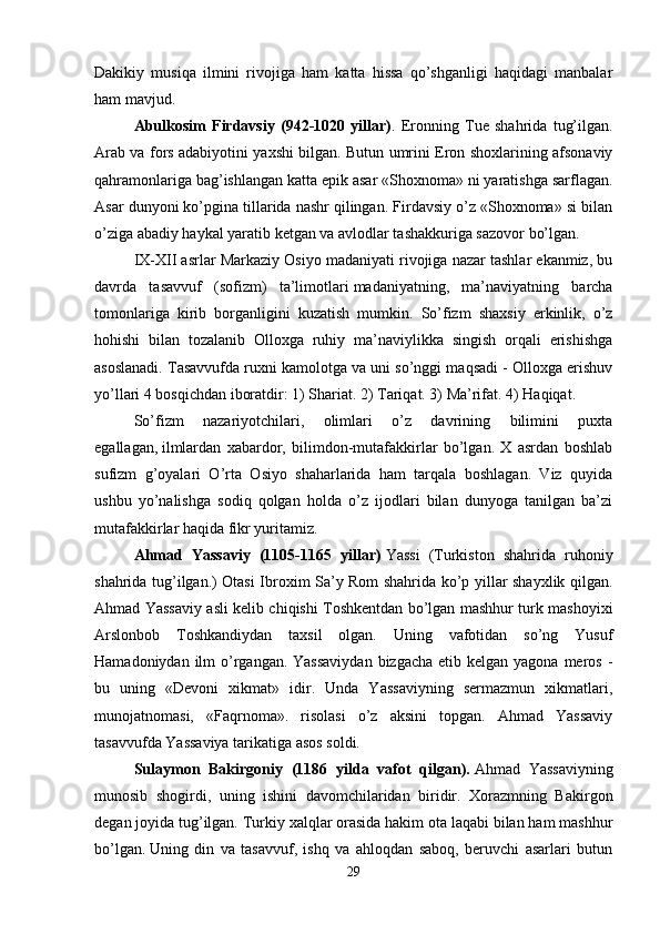 Dakikiy   musiqa   ilmini   rivojiga   ham   katta   hissa   qo’shganligi   haqidagi   manbalar
ham mavjud. 
Abulkosim   Firdavsiy   (942-1020   yillar) .   Eronning   Tue   shahrida   tug’ilgan.
Arab va fors adabiyotini yaxshi bilgan. Butun umrini Eron shoxlarining afsonaviy
qahramonlariga bag’ishlangan katta epik asar «Shoxnoma» ni yaratishga sarflagan.
Asar dunyoni ko’pgina tillarida nashr qilingan. Firdavsiy o’z «Shoxnoma» si bilan
o’ziga abadiy haykal yaratib ketgan va avlodlar tashakkuriga sazovor bo’lgan. 
IX-XII asrlar Markaziy Osiyo madaniyati rivojiga nazar tashlar ekanmiz, bu
davrda   tasavvuf   (sofizm)   ta’limotlari   madaniyatning,   ma’naviyatning   barcha
tomonlariga   kirib   borganligini   kuzatish   mumkin.   So’fizm   shaxsiy   erkinlik,   o’z
hohishi   bilan   tozalanib   Olloxga   ruhiy   ma’naviylikka   singish   orqali   erishishga
asoslanadi. Tasavvufda ruxni kamolotga va uni so’nggi maqsadi - Olloxga erishuv
yo’llari 4 bosqichdan iboratdir: 1) Shariat. 2) Tariqat. 3) Ma’rifat. 4) Haqiqat.
So’fizm   nazariyotchilari,   olimlari   o’z   davrining   bilimini   puxta
egallagan,   ilmlardan   xabardor,   bilimdon-mutafakkirlar   bo’lgan.   X   asrdan   boshlab
sufizm   g’oyalari   O’rta   Osiyo   shaharlarida   ham   tarqala   boshlagan.   Viz   quyida
ushbu   yo’nalishga   sodiq   qolgan   holda   o’z   ijodlari   bilan   dunyoga   tanilgan   ba’zi
mutafakkirlar haqida fikr yuritamiz. 
Ahmad   Yassaviy   (1105-1165   yillar)   Yassi   (Turkiston   shahrida   ruhoniy
shahrida tug’ilgan.) Otasi Ibroxim Sa’y Rom shahrida ko’p yillar shayxlik qilgan.
Ahmad Yassaviy asli kelib chiqishi Toshkentdan bo’lgan mashhur turk mashoyixi
Arslonbob   Toshkandiydan   taxsil   olgan.   Uning   vafotidan   so’ng   Yusuf
Hamadoniydan ilm  o’rgangan. Yassaviydan  bizgacha  etib kelgan yagona meros -
bu   uning   «Devoni   xikmat»   idir.   Unda   Yassaviyning   sermazmun   xikmatlari,
munojatnomasi,   «Faqrnoma».   risolasi   o’z   aksini   topgan.   Ahmad   Yassaviy
tasavvufda Yassaviya tarikatiga asos soldi. 
Sulaymon   Bakirgoniy   (1186   yilda   vafot   qilgan).   Ahmad   Yassaviyning
munosib   shogirdi,   uning   ishini   davomchilaridan   biridir.   Xorazmning   Bakirgon
degan joyida tug’ilgan. Turkiy xalqlar orasida hakim ota laqabi bilan ham mashhur
bo’lgan.   Uning   din   va   tasavvuf,   ishq   va   ahloqdan   saboq,   beruvchi   asarlari   butun
29 