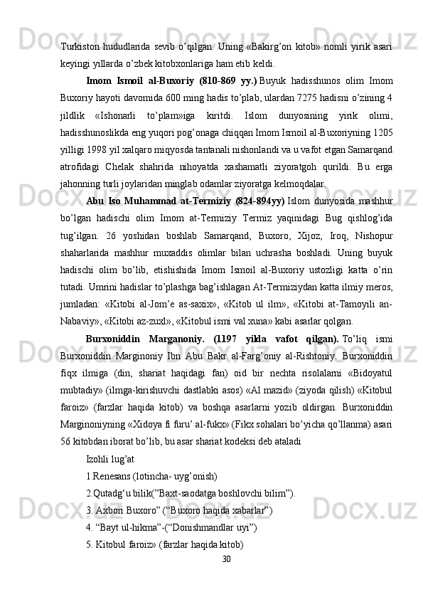 Turkiston   hududlarida   sevib   o’qilgan.   Uning   «Bakirg’on   kitob»   nomli   yirik   asari
keyingi yillarda o’zbek kitobxonlariga ham etib keldi. 
Imom   Ismoil   al-Buxoriy   (810-869   yy.)   Buyuk   hadisshunos   olim   Imom
Buxoriy hayoti davomida 600 ming hadis to’plab, ulardan 7275 hadisni o’zining 4
jildlik   «Ishonarli   to’plam»iga   kiritdi.   Islom   dunyosining   yirik   olimi,
hadisshunoslikda eng yuqori pog’onaga chiqqan Imom Ismoil al-Buxoriyning 1205
yilligi 1998 yil xalqaro miqyosda tantanali nishonlandi va u vafot etgan Samarqand
atrofidagi   Chelak   shahrida   nihoyatda   xashamatli   ziyoratgoh   qurildi.   Bu   erga
jahonning turli joylaridan minglab odamlar ziyoratga kelmoqdalar. 
Abu   Iso   Muhammad   at-Termiziy   (824-894yy)   Islom   dunyosida   mashhur
bo’lgan   hadischi   olim   Imom   at-Termiziy   Termiz   yaqinidagi   Bug   qishlog’ida
tug’ilgan.   26   yoshidan   boshlab   Samarqand,   Buxoro,   Xijoz,   Iroq,   Nishopur
shaharlarida   mashhur   muxaddis   olimlar   bilan   uchrasha   boshladi.   Uning   buyuk
hadischi   olim   bo’lib,   etishishida   Imom   Ismoil   al-Buxoriy   ustozligi   katta   o’rin
tutadi. Umrini hadislar to’plashga bag’ishlagan At-Termiziydan   katta ilmiy meros,
jumladan:   «Kitobi   al-Jom’e   as-saxix»,   «Kitob   ul   ilm»,   «Kitobi   at-Tamoyili   an-
Nabaviy», «Kitobi az-zuxl», «Kitobul ismi val xuna» kabi asarlar qolgan.
Burxoniddin   Marganoniy.   (1197   yilda   vafot   qilgan).   To’liq   ismi
Burxoniddin   Marginoniy   Ibn   Abu   Bakr   al-Farg’oniy   al-Rishtoniy.   Burxoniddin
fiqx   ilmiga   (din,   shariat   haqidagi   fan)   oid   bir   nechta   risolalarni   «Bidoyatul
mubtadiy» (ilmga-kirishuvchi dastlabki asos) «Al mazid» (ziyoda qilish) «Kitobul
faroiz»   (farzlar   haqida   kitob)   va   boshqa   asarlarni   yozib   oldirgan.   Burxoniddin
Marginoniyning «Xidoya fi furu’ al-fukx» (Fikx sohalari bo’yicha qo’llanma) asari
56 kitobdan iborat bo’lib, bu asar shariat kodeksi deb ataladi 
Izohli lug’at 
1.Renesans (lotincha- uyg’onish) 
2.Qutadg‘u bilik(”Baxt-saodatga boshlovchi bilim”).
3. Axbori Buxoro” (“Buxoro haqida xabarlar”) 
4. “Bayt ul-hikma”-(“Donishmandlar uyi”)
5. Kitobul faroiz» (farzlar haqida kitob) 
30 