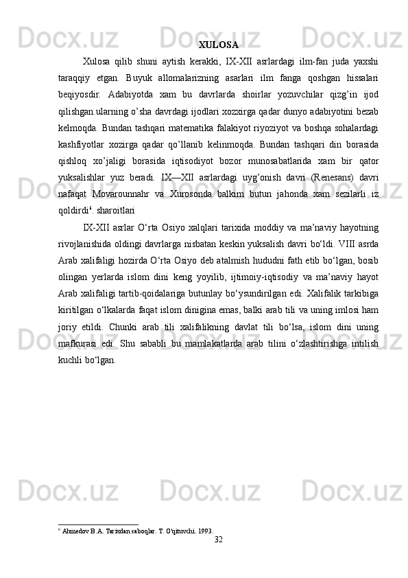 XULOSA
Xulosa   qilib   shuni   aytish   kerakki,   IX-XII   asrlardagi   ilm-fan   juda   yaxshi
taraqqiy   etgan.   Buyuk   allomalarizning   asarlari   ilm   fanga   qoshgan   hissalari
beqiyosdir.   Adabiyotda   xam   bu   davrlarda   shoirlar   yozuvchilar   qizg’in   ijod
qilishgan.ularning o’sha davrdagi ijodlari xozxirga qadar dunyo adabiyotini bezab
kelmoqda. Bundan tashqari matematika falakiyot riyoziyot va boshqa sohalardagi
kashfiyotlar   xozirga   qadar   qo’llanib   kelinmoqda.   Bundan   tashqari   din   borasida
qishloq   xo’jaligi   borasida   iqtisodiyot   bozor   munosabatlarida   xam   bir   qator
yuksalishlar   yuz   beradi.   IX—XII   asrlardagi   uyg’onish   davri   (Renesans)   davri
nafaqat   Movarounnahr   va   Xurosonda   balkim   butun   jahonda   xam   sezilarli   iz
qoldirdi 6
. sharoitlari
IX-XII   asrlar   O‘rta   Osiyo   xalqlari   tarixida   moddiy   va   ma’naviy   hayotning
rivojlanishida oldingi davrlarga nisbatan keskin yuksalish davri bo‘ldi. VIII asrda
Arab xalifaligi hozirda O‘rta Osiyo deb atalmish hududni fath etib bo‘lgan, bosib
olingan   yerlarda   islom   dini   keng   yoyilib,   ijtimoiy-iqtisodiy   va   ma’naviy   hayot
Arab xalifaligi tartib-qoidalariga butunlay bo‘ysundirilgan edi. Xalifalik tarkibiga
kiritilgan o‘lkalarda faqat islom dinigina emas, balki arab tili va uning imlosi ham
joriy   etildi.   Chunki   arab   tili   xalifalikning   davlat   tili   bo‘lsa,   islom   dini   uning
mafkurasi   edi.   Shu   sababli   bu   mamlakatlarda   arab   tilini   o‘zlashtirishga   intilish
kuchli bo‘lgan.
6
 Ahmedov B.A. Tarixdan saboqlar.  T. O'qituvchi. 1993.
32 