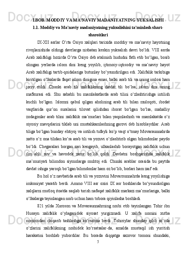 I.BOB.  MODDIY VA MA’NAVIY MADANIYATNING YUKSALISHI
1.1. Moddiy va Ma’naviy madaniyatning yuksalishini ta’minlash shart-
sharoitlari
IX-XII   asrlar   O‘rta   Osiyo   xalqlari   tarixida   moddiy   va   ma’naviy   hayotning
rivojlanishida oldingi davrlarga nisbatan keskin yuksalish davri bo‘ldi. VIII asrda
Arab xalifaligi hozirda O‘rta Osiyo deb atalmish hududni fath etib bo‘lgan, bosib
olingan   yerlarda   islom   dini   keng   yoyilib,   ijtimoiy-iqtisodiy   va   ma’naviy   hayot
Arab xalifaligi tartib-qoidalariga butunlay bo‘ysundirilgan edi. Xalifalik tarkibiga
kiritilgan o‘lkalarda faqat islom dinigina emas, balki arab tili va uning imlosi ham
joriy   etildi.   Chunki   arab   tili   xalifalikning   davlat   tili   bo‘lsa,   islom   dini   uning
mafkurasi   edi.   Shu   sababli   bu   mamlakatlarda   arab   tilini   o‘zlashtirishga   intilish
kuchli   bo‘lgan.   Islomni   qabul   qilgan   aholining   arab   tili   bilan   muloqoti,   ibodat
vaqtlarida   qur’on   suralarini   tilovat   qilishdan   iborat   bo‘lgan   bo‘lsa,   mahalliy
zodagonlar   arab   tilini   xalifalik   ma’murlari   bilan   yaqinlashish   va   mamlakatda   o‘z
siyosiy mavqelarini tiklab uni mustahkamlashning  garovi  deb hisoblaydilar. Arab
tiliga bo‘lgan bunday ehtiyoj va intilish tufayli ko‘p vaqt o‘tmay Movaraunnahrda
xatto o‘z ona tilidan ko‘ra arab tili va yozuvi o‘zlashtirib olgan bilimdonlar paydo
bo‘ldi.   Chegaralari   borgan   sari   kengayib,   ulkanlashib   borayotgan   xalifalik   uchun
ilm   ahli   suv   va   havodek   zarur   bo‘lib   qoldi.   Davlatni   boshqarishda   xalifalik
ma’muriyati   bilimdon   siymolarga   muhtoj   edi.   Chunki   arablar   orasida   bu   paytda
davlat ishiga yaroqli bo‘lgan bilimdonlar ham oz bo‘lib, borlari ham zaif edi. 
Bu hol o‘z navbatida arab tili va yozuvini Movarounnahrda keng yoyilishiga
imkoniyat   yaratib   berdi.   Ammo   VIII   asr   oxiri   IX   asr   boshlarida   bo‘ysundirilgan
xalqlarni mutloq itoatda saqlab turish nafaqat xalifalik markazi ma’murlariga, balki
o‘lkalarga tayinlangan noib uchun ham tobora qiyinlasha boshladi.
821   yilda   Xuroson   va   Movaraunnahrning   noibi   etib   tayinlangan   Tohir   ibn
Husayn   xalifalik   o‘ylaganidek   siyosat   yurgizmadi.   U   xalifa   nomini   xutba
nomozidan   chiqarib   tashlashga   ko‘rsatma   berdi.   Tohiriylar   shunday   qilib   so‘zda
o‘zlarini   xalifalikning   noibidek   ko‘rsatsalar-da,   amalda   mustaqil   ish   yuritish
harakatini   boshlab   yubordilar.   Bu   borada   diqqatga   sazovor   tomoni   shundaki,
5 
