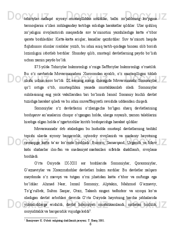 tohiriylar   nafaqat   siyosiy   mustaqillikka   intildilar,   balki   xo‘jalikning   ko‘pgina
tarmoqlarini o‘zlari xohlaganday tartibga solishga harakatlar qildilar. Ular qishloq
xo‘jaligini   rivojlantirish   maqsadida   suv   ta’minotini   yaxshilashga   katta   e’tibor
qarata   boshladilar.   Katta-katta   ariqlar,   kanallar   qazdirdilar.   Suv   ta’minoti   haqida
fiqhshunos olimlar risolalar yozib, bu ishni aniq tartib-qoidaga binoan olib borish
lozimligini   isbotlab   berdilar.   Shunday   qilib,   mustaqil   davlatlarning   paydo   bo‘lish
uchun zamin paydo bo‘ldi. 
873-yilda Tohiriylar hukmronligi o‘rniga Safforiylar hukmronligi o‘rnatildi.
Bu   o‘z   navbatida   Movarounnahrni   Xurosondan   ajralib,   o‘z   mustaqilligini   tiklab
olishi   uchun   asos   bo‘ldi.   IX   asrning   oxirgi   choragida   Movarounnahr   Somoniylar
qo‘l   ostiga   o‘tib,   mustaqillikni   yanada   mustahkamlab   oladi.   Somoniylar
sulolasining   eng   yirik   vakillaridan   biri   bo‘lmish   Ismoil   Somoniy   kuchli   davlat
tuzishga harakat qiladi va bu ishni muvaffaqiyatli ravishda uddasidan chiqadi.
Somoniylar   o‘z   davlatlarini   o‘zlarigacha   bo‘lgan   sharq   davlatlarining
boshqaruv an’analarini chuqur o‘rgangan holda, ularga suyanib, zamon talablarini
hisobga olgan holda o‘zgartirishlar kiritib boshqarishga harakat qildilar. 
Movaraunnahr   deb   ataladigan   bu   hududda   mustaqil   davlatlarning   tashkil
topishi   ularda   siyosiy   barqarorlik,   iqtisodiy   rivojlanish   va   madaniy   hayotning
ravnaqiga   katta   ta’sir   ko‘rsata   boshladi.   Buxoro,   Samarqand,   Urganch   va   Marv
kabi   shaharlar   ilm-fan   va   madaniyat   markazlari   sifatida   shakllanib,   rivojlana
boshladi.
O‘rta   Osiyoda   IX-XIII   asr   boshlarida   Somoniylar,   Qoraxoniylar,
G‘aznaviylar   va   Xorazmshohlar   davlatlari   hukm   surdilar.   Bu   davlatlar   xalqaro
maydonda   o‘z   mavqei   va   tutgan   o‘rni   jihatidan   katta   e’tibor   va   nufuzga   ega
bo‘ldilar.   Ahmad   Nasr,   Ismoil   Somoniy,   Alptakin,   Mahmud   G‘aznaviy,
To‘g‘rulbek,   Sulton   Sanjar,   Otsiz,   Takash   singari   tadbirkor   va   uzoqni   ko‘ra
oladigan   davlat   arboblari   davrida   O‘rta   Osiyoda   hayotning   barcha   jabhalarida
yuksalishlarga   erishildi,   davlat   hokimiyati   mustahkamlandi,   nisbatan   tinchlik,
osoyishtalik va barqarorlik vujudga keldi 2
. 
2
  Shoniyozov   K .  O ' zbek   xalqining   shakllanish   jarayoni .  T. Sharq-2001.
6 