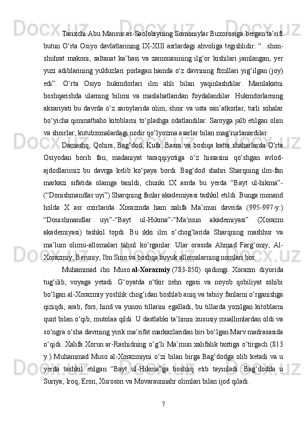 Tarixchi Abu Mansur as-Saolobiyning Somoniylar Buxorosiga bergan ta’rifi
butun O‘rta  Osiyo  davlatlarining IX-XIII   asrlardagi  ahvoliga  tegishlidir:  “...shon-
shuhrat   makoni,   saltanat   ka’basi   va   zamonasining   ilg‘or   kishilari   jamlangan,   yer
yuzi adiblarining yulduzlari porlagan hamda o‘z davrining fozillari yig‘ilgan (joy)
edi”.   O‘rta   Osiyo   hukmdorlari   ilm   ahli   bilan   yaqinlashdilar.   Mamlakatni
boshqarishda   ularning   bilimi   va   maslahatlaridan   foydalandilar.   Hukmdorlarning
aksariyati  bu davrda o‘z saroylarida olim, shoir  va usta san’atkorlar, turli  sohalar
bo‘yicha qimmatbaho kitoblarni to‘plashga odatlandilar. Saroyga jalb etilgan olim
va shoirlar, kutubxonalardagi nodir qo‘lyozma asarlar bilan mag‘rurlanardilar.
Damashq,  Qohira, Bag‘dod,  Kufa, Basra  va boshqa  katta shaharlarda O‘rta
Osiyodan   borib   fan,   madaniyat   taraqqiyotiga   o‘z   hissasini   qo‘shgan   avlod-
ajdodlarimiz   bu   davrga   kelib   ko‘paya   bordi.   Bag‘dod   shahri   Sharqning   ilm-fan
markazi   sifatida   olamga   tanildi,   chunki   IX   asrda   bu   yerda   “Bayt   ul-hikma”-
(“Donishmandlar uyi”) Sharqning fanlar akademiyasi tashkil etildi. Bunga monand
holda   X   asr   oxirlarida   Xorazmda   ham   xalifa   Ma’mun   davrida   (995-997-y.)
“Donishmandlar   uyi”-“Bayt   ul-Hikma”-“Ma’mun   akademiyasi”   (Xorazm
akademiyasi)   tashkil   topdi.   Bu   ikki   ilm   o‘chog‘larida   Sharqning   mashhur   va
ma’lum   olimu-allomalari   tahsil   ko‘rganlar.   Ular   orasida   Ahmad   Farg‘oniy,   Al-
Xorazmiy, Beruniy, Ibn Sino va boshqa buyuk allomalarning nomlari bor. 
Muhammad   ibn   Muso   al-Xorazmiy   (783-850)   qadimgi   Xorazm   diyorida
tug‘ilib,   voyaga   yetadi.   G‘oyatda   o‘tkir   zehn   egasi   va   noyob   qobiliyat   sohibi
bo‘lgan al-Xorazmiy yoshlik chog‘idan boshlab aniq va tabiiy fanlarni o‘rganishga
qiziqdi,  arab,   fors,   hind   va  yunon   tillarini   egalladi,  bu   tillarda   yozilgan   kitoblarni
qunt bilan o‘qib, mutolaa qildi. U dastlabki ta’limni xususiy muallimlardan oldi va
so‘ngra o‘sha davrning yirik ma’rifat markazlaridan biri bo‘lgan Marv madrasasida
o‘qidi. Xalifa Xorun ar-Rashidning o‘g‘li Ma’mun xalifalik taxtiga o‘tirgach (813
y.)  Muhammad  Muso  al-Xorazmiyni  o‘zi  bilan  birga  Bag‘dodga  olib  ketadi  va  u
yerda   tashkil   etilgan   “Bayt   ul-Hikma”ga   boshliq   etib   tayinladi.   Bag‘dodda   u
Suriya, Iroq, Eron, Xuroson va Movaraunnahr olimlari bilan ijod qiladi.
7 