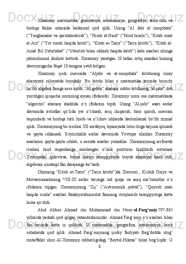 Xorazmiy   matematika,   geometriya,   astronomiya,   geografiya,   tarix   ilmi   va
boshqa   fanlar   sohasida   barkamol   ijod   qildi.   Uning   “Al   Jabr   al   muqobala”
(“Tenglamalar va qarshilantirish”), “Hisob al-Hind” (“Hind hisobi”), “Kitab surat
al-Arz”   (“Yer   surati   haqida   kitob”),   “Kitab   at-Tarix”   (“Tarix   kitobi”),   “Kitab   al-
Amal Bil Usturlabat” (“Usturlob bilan ishlash haqida kitob”) kabi asarlari olimga
jahonshumul   shuhrat   keltirdi.   Xorazmiy   yaratgan   20   tadan   ortiq   asardan   bizning
davrimizgacha faqat 10 tasigina yetib kelgan. 
Xorazmiy   ijodi   merosida   “Aljabr   va   al-muqobala”   kitobining   ilmiy
ahamiyati   nihoyatda   buyukdir.   Bu   kitobi   bilan   u   matematika   tarixida   birinchi
bo‘lib algebra faniga asos soldi. “Al-gebra” atamasi ushbu kitobning “al-jabr” deb
yuritilgan qisqacha nomining aynan ifodasidir. Xorazmiy nomi  esa matematikada
“algoritm”   atamasi   shaklida   o‘z   ifodasini   topdi.   Uning   “Al-jabr”   asari   asrlar
davomida   avlodlar   qo‘lida   yer   o‘lchash,   ariq   chiqarish,   bino   qurish,   merosni
taqsimlash   va   boshqa   turli   hisob   va   o‘lchov   ishlarida   dasturilamal   bo‘lib   xizmat
qildi. Xorazmiyning bu risolasi XII asrdayoq Ispaniyada lotin tiliga tarjima qilinadi
va   qayta   ishlanadi.   Keyinchalik   asrlar   davomida   Yevropa   olimlari   Xorazmiy
asarlarini   qayta-qayta   ishlab,   u   asosda   asarlar   yozadilar.   Xorazmiyning   arifmetik
risolasi   hind   raqamlariga   asoslangan   o‘nlik   pozitsion   hisoblash   sistemasi
Yevropada,   qolaversa,   butun   dunyo   taraqqiyotida   buyuk   ahamiyat   kasb   etdi,
algebrani mustaqil fan darajasiga ko‘tardi.
Olimning   “Kitob   at-Tarix”   (“Tarix   kitobi”)da   Xuroson   ,   Kichik   Osiyo   va
Movarounnahrning   VIII-IX   asrlar   tarixiga   oid   qisqa   va   aniq   ma’lumotlar   o‘z
ifodasini   topgan.   Xorazmiyning   “Zij”   (“Astronomik   jadval”),   “Quyosh   soati
haqida   risola”   asarlari   falakiyotshunoslik   fanining   rivojlanish   taraqqiyotiga   katta
hissa qo‘shdi. 
Abul   Abbos   Ahmad   ibn   Muhammad   ibn   Nosir   al-Farg‘oniy   797-865
yillarida yashab ijod qilgan vatandoshimizdir. Ahmad Farg‘oniy o‘z asarlari bilan
fan   tarixida   katta   iz   qoldirdi.   U   matematika,   geografiya,   astronomiya,   tarix
sohalarida   ijod   qildi.   Ahmad   Farg‘oniyning   ijodiy   faoliyati   Bag‘dodda   ulug‘
mutaffakir   olim   Al-Xorazmiy   rahbarligidagi   “Baytul-Hikma”   bilan   bog‘liqdir.   U
8 