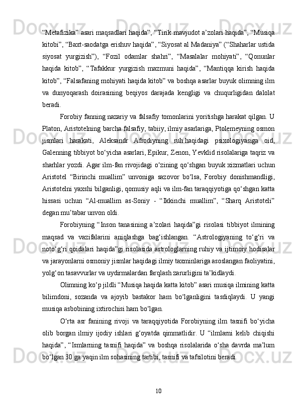 “Metafizika” asari maqsadlari haqida”, “Tirik mavjudot a’zolari haqida”, “Musiqa
kitobi”, “Baxt-saodatga erishuv haqida”, “Siyosat al Madaniya” (“Shaharlar ustida
siyosat   yurgizish”),   “Fozil   odamlar   shahri”,   “Masalalar   mohiyati”,   “Qonunlar
haqida   kitob”,   “Tafakkur   yurgizish   mazmuni   haqida”,   “Mantiqqa   kirish   haqida
kitob”, “Falsafaning mohiyati haqida kitob” va boshqa asarlar buyuk olimning ilm
va   dunyoqarash   doirasining   beqiyos   darajada   kengligi   va   chuqurligidan   dalolat
beradi.
Forobiy fanning nazariy va falsafiy tomonlarini yoritishga harakat qilgan. U
Platon, Aristotelning barcha falsafiy, tabiiy, ilmiy asarlariga, Ptolemeyning osmon
jismlari   harakati,   Aleksandr   Afrodiyning   ruh   haqidagi   psixologiyasiga   oid,
Galenning tibbiyot bo‘yicha asarlari, Epikur, Zenon, Yevklid risolalariga taqriz va
sharhlar yozdi. Agar ilm-fan rivojidagi o‘zining qo‘shgan buyuk xizmatlari uchun
Aristotel   “Birinchi   muallim”   unvoniga   sazovor   bo‘lsa,   Forobiy   donishmandligi,
Aristotelni yaxshi bilganligi, qomusiy aqli va ilm-fan taraqqiyotiga qo‘shgan katta
hissasi   uchun   “Al-muallim   as-Soniy   -   “Ikkinchi   muallim”,   “Sharq   Aristoteli”
degan mu’tabar unvon oldi. 
Forobiyning   “Inson   tanasining   a’zolari   haqida”gi   risolasi   tibbiyot   ilmining
maqsad   va   vazifalarini   aniqlashga   bag‘ishlangan.   “Astrologiyaning   to‘g‘ri   va
noto‘g‘ri qoidalari haqida”gi risolasida astrologlarning ruhiy va ijtimoiy hodisalar
va jarayonlarni osmoniy jismlar haqidagi ilmiy taxminlariga asoslangan faoliyatini,
yolg‘on tasavvurlar va uydirmalardan farqlash zarurligini ta’kidlaydi.
Olimning ko‘p jildli “Musiqa haqida katta kitob” asari musiqa ilmining katta
bilimdoni,   sozanda   va   ajoyib   bastakor   ham   bo‘lganligini   tasdiqlaydi.   U   yangi
musiqa asbobining ixtirochisi ham bo‘lgan. 
O‘rta   asr   fanining   rivoji   va   taraqqiyotida   Forobiyning   ilm   tasnifi   bo‘yicha
olib   borgan   ilmiy   ijodiy   ishlari   g‘oyatda   qimmatlidir.   U   “ilmlarni   kelib   chiqishi
haqida”,   “Ismlarning   tasnifi   haqida”   va   boshqa   risolalarida   o‘sha   davrda   ma’lum
bo‘lgan 30 ga yaqin ilm sohasining tartibi, tasnifi va tafsilotini beradi.
10 