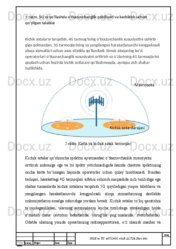 O’lcha m
mm m varaq Hujjat: Imzo
Sana  varaq
NDK va TU  60711400 .  41sE-22  TJA  Kurs ishi1- rasm . 5 G   ni   qo ‘ llashda   o ‘ tkazuvchanglik   qobiliyati   va   kechikish   uchun  
qo ‘ yilgan   talablar
Kichik   sotalarni   tarqatish , 4 G   tarmog ‘ ining   o ‘ tkazuvchanlik   xususiyatini   oshirib  
giga   qolmasdan , 5 G   tarmoqlarining   va   yangilangan   harakatlanuvchi   kengpolosali  
aloqa   xizmatlari   uchun   asos   sifatida   qo ‘ llaniladi .  Simsiz   aloqaning   ba ’ zi  
operatorlari   o ‘ tkazuvchanglik   xususiyatni   orttirish   va   o ‘ zlarining  4 G   tarmoqlarini  
qoplash   uchun   hozirda   kichik   sotlarani   qo ‘ llashmoqda ,  ayniqsa   zich   shahar  
tuzilishida .
2-rasm. Katta va kichik sotali tarmoqlar.
Kichik sotalar qo‘shimcha spektrni ajratmasdan o‘tkazuvchanlik xususiyatni 
orttirish   imkoniga   ega   va   bu   spektr   yetishmasligida   hamda   chastota   spektrining
uncha   katta   bo‘lmagan   hajmida   operatorlar   uchun   qulay   hisoblanadi.   Bundan
tashqari, harakattagi 4G tarmoqlari sifatini oshirish maqsadida zich tuzilishga ega
shahar tumanlarda kichik sotalarni tarqatish 5G quyiladigan yuqori talablarni va
yangilangan   harakatlanuvchi   kengpolosali   aloqa   xizmatlarining   dastlabki
imkoniyatlarini amalga oshirishga yordam beradi. Kichik sotalar to‘liq qamtishni
ta’minlaganlikdan,   ularning   antennalarini   kucha   tuzilishiga   moslashgan   holda
o‘rnatish   zarur   (avtobus   bekatlarida,   yorug‘lik   pog‘onalarida,   svetoforlarda).
Odatda   ularning   yonida   operatorning   radioapparaturasi,   o‘z   ulanish   manbai   va 