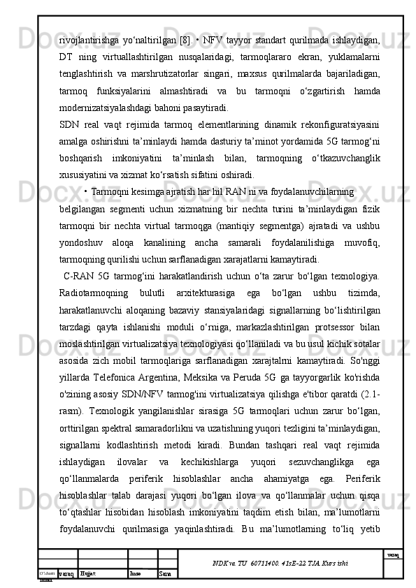 O’lcha m
mm m varaq Hujjat: Imzo
Sana  varaq
NDK va TU  60711400 .  41sE-22  TJA  Kurs ishirivojlantirishga  yo‘naltirilgan [8]. •  NFV  tayyor  standart   qurilmada  ishlaydigan,
DT   ning   virtuallashtirilgan   nusqalaridagi,   tarmoqlararo   ekran,   yuklamalarni
tenglashtirish   va   marshrutizatorlar   singari,   maxsus   qurilmalarda   bajariladigan,
tarmoq   funksiyalarini   almashtiradi   va   bu   tarmoqni   o‘zgartirish   hamda
modernizatsiyalashdagi bahoni pasaytiradi. 
SDN   real   vaqt   rejimida   tarmoq   elementlarining   dinamik   rekonfiguratsiyasini
amalga oshirishni ta’minlaydi hamda dasturiy ta’minot yordamida 5G tarmog‘ni
boshqarish   imkoniyatini   ta’minlash   bilan,   tarmoqning   o‘tkazuvchanglik
xususiyatini va xizmat ko‘rsatish sifatini oshiradi.
• Tarmoqni kesimga ajratish har hil RAN ni va foydalanuvchilarning 
belgilangan   segmenti   uchun   xizmatning   bir   nechta   turini   ta’minlaydigan   fizik
tarmoqni   bir   nechta   virtual   tarmoqga   (mantiqiy   segmentga)   ajratadi   va   ushbu
yondoshuv   aloqa   kanalining   ancha   samarali   foydalanilishiga   muvofiq,
tarmoqning qurilishi uchun sarflanadigan xarajatlarni kamaytiradi. 
  C-RAN   5G   tarmog‘ini   harakatlandirish   uchun   o‘ta   zarur   bo‘lgan   texnologiya.
Radiotarmoqning   bulutli   arxitekturasiga   ega   bo‘lgan   ushbu   tizimda,
harakatlanuvchi   aloqaning   bazaviy   stansiyalaridagi   signallarning   bo‘lishtirilgan
tarzdagi   qayta   ishlanishi   moduli   o‘rniga,   markazlashtirilgan   protsessor   bilan
moslashtirilgan virtualizatsiya texnologiyasi qo‘llaniladi va bu usul kichik sotalar
asosida   zich   mobil   tarmoqlariga   sarflanadigan   xarajtalrni   kamaytiradi.   So'nggi
yillarda   Telefonica   Argentina,   Meksika   va   Peruda   5G   ga   tayyorgarlik   ko'rishda
o'zining asosiy SDN/NFV tarmog'ini virtualizatsiya qilishga e'tibor qaratdi (2.1-
rasm).   Texnologik   yangilanishlar   sirasiga   5G   tarmoqlari   uchun   zarur   bo‘lgan,
orttirilgan spektral samaradorlikni va uzatishning yuqori tezligini ta’minlaydigan,
signallarni   kodlashtirish   metodi   kiradi.   Bundan   tashqari   real   vaqt   rejimida
ishlaydigan   ilovalar   va   kechikishlarga   yuqori   sezuvchanglikga   ega
qo‘llanmalarda   periferik   hisoblashlar   ancha   ahamiyatga   ega.   Periferik
hisoblashlar   talab   darajasi   yuqori   bo‘lgan   ilova   va   qo‘llanmalar   uchun   qisqa
to‘qtashlar   hisobidan   hisoblash   imkoniyatini   taqdim   etish   bilan,   ma’lumotlarni
foydalanuvchi   qurilmasiga   yaqinlashtiradi.   Bu   ma’lumotlarning   to‘liq   yetib 