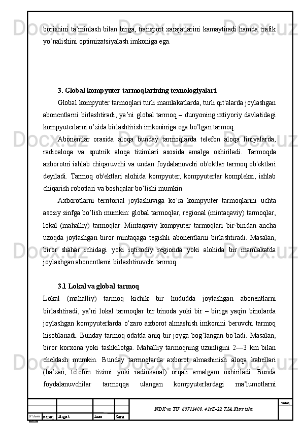 O’lcha m
mm m varaq Hujjat: Imzo
Sana  varaq
NDK va TU  60711400 .  41sE-22  TJA  Kurs ishiborishini  ta’minlash bilan birga, transport xarajatlarini kamaytiradi hamda trafik
yo‘nalishini optimizatsiyalash imkoniga ega. 
3. Global kompyuter tarmoqlarining texnologiyalari.
Global kompyuter tarmoqlari turli mamlakatlarda, turli qit'alarda joylashgan
abonentlarni birlashtiradi, ya’ni global tarmoq – dunyoning ixtiyoriy davlatidagi
kompyuterlarni o’zida birlashtirish imkoniniga ega bo’lgan tarmoq.
Abonentlar   orasida   aloqa   bunday   tarmoqlarda   telefon   aloqa   liniyalarda,
radioaloqa   va   sputnik   aloqa   tizimlari   asosida   amalga   oshiriladi.   Tarmoqda
axborotni ishlab chiqaruvchi va undan foydalanuvchi ob'ektlar tarmoq ob'ektlari
deyiladi.   Tarmoq   ob'ektlari   alohida   kompyuter,   kompyuterlar   kompleksi,   ishlab
chiqarish robotlari va boshqalar bo’lishi mumkin.  
Axborotlarni   territorial   joylashuviga   ko’ra   kompyu ter   tarmoqlarini   uchta
asosiy sinfga bo’lish mumkin: global tarmoqlar, regional (mintaqaviy) tarmoqlar,
lokal   (mahalliy)   tarmoqlar.   Mintaqaviy   kompyuter   tarmoqlari   bir-biridan   ancha
uzoqda   joylashgan   biror   mintaqaga   tegishli   abonentlarni   birlashtiradi.   Masalan,
biror   shahar   ichidagi   yoki   iqtisodiy   regionda   yoki   alohida   bir   mamlakatda
joylashgan abonentlarni birlashtiruvchi tarmoq.
3.1 Lokal va global tarmoq
Lokal   (mahalliy)   tarmoq   kichik   bir   hududda   joylashgan   abonentlarni
birlashtiradi,   ya’ni   lokal   tarmoqlar   bir   binoda   yoki   bir   –   biriga   yaqin   binolarda
joylashgan   kompyuterlarda   o’zaro   axborot   almashish   imkonini   beruvchi   tarmoq
hisoblanadi.   Bunday tarmoq odatda aniq bir joyga bog’langan bo’ladi. Masalan,
biror   korxona   yoki   tashkilotga.   Mahalliy   tarmoqning   uzunligini   2—3   km   bilan
cheklash   mumkin.   Bunday   tarmoqlarda   axborot   almashinish   aloqa   kabellari
(ba’zan,   telefon   tizimi   yoki   radiokanal)   orqali   amalgam   oshiriladi.   Bunda
foydalanuvchilar   tarmoqqa   ulangan   kompyuterlardagi   ma’lumotlarni 