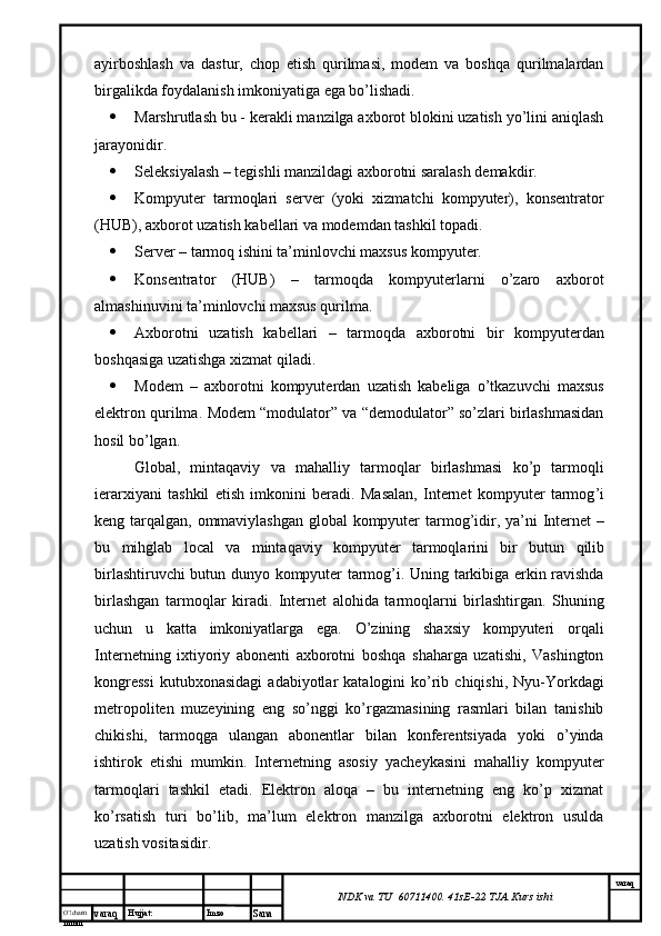 O’lcha m
mm m varaq Hujjat: Imzo
Sana  varaq
NDK va TU  60711400 .  41sE-22  TJA  Kurs ishiayirboshlash   va   dastur,   chop   etish   qurilmasi,   modem   va   boshqa   qurilmalardan
birgalikda foydalanish imkoniyatiga ega bo’lishadi.  
 Marshrutlash bu - kerakli manzilga axborot blokini uzatish yo’lini aniqlash
jarayonidir.
 Seleksiyalash – tegishli manzildagi axborotni saralash demakdir.
 Kompyuter   tarmoqlari   server   (yoki   xizmatchi   kompyuter),   konsentrator
(HUB), axborot uzatish kabellari va modemdan tashkil topadi.
 Server – tarmoq ishini ta’minlovchi maxsus kompyuter.
 Konsentrator   (HUB)   –   tarmoqda   kompyuterlarni   o’zaro   axborot
almashinuvini ta’minlovchi maxsus qurilma.
 Axborotni   uzatish   kabellari   –   tarmoqda   axborotni   bir   kompyuterdan
boshqasiga uzatishga xizmat qiladi.
 Modem   –   axborotni   kompyuterdan   uzatish   kabeliga   o’tkazuvchi   maxsus
elektron qurilma.  Modem “modulator” va “demodulator” so’zlari birlashmasidan
hosil bo’lgan.  
Global ,   mintaqaviy   va   mahalliy   tarmoqlar   birlashmasi   ko ’ p   tarmoqli
ierarxiyani   tashkil   etish   imkonini   beradi .   Masalan ,   Internet   kompyuter   tarmog ’ i
keng   tarqalgan ,   ommaviylashgan   global   kompyuter   tarmog ’ idir ,   ya ’ ni   Internet   –
bu   mihglab   local   va   mintaqaviy   kompyuter   tarmoqlarini   bir   butun   qilib
birlashtiruvchi   butun   dunyo   kompyuter   tarmog ’ i .   Uning   tarkibiga   erkin   ravishda
birlashgan   tarmoqlar   kiradi .   Internet   alohida   tarmoqlarni   birlashtirgan.   Shuning
uchun   u   katta   imkoniyatlarga   ega.   O’zining   shaxsiy   kompyuteri   orqali
Internetning   ixtiyoriy   abonenti   axborotni   boshqa   shaharga   uzatishi,   Vashington
kongressi  kutubxonasidagi  adabiyotlar   katalogini   ko’rib  chiqishi,  Nyu-Yorkdagi
metropoliten   muzeyining   eng   so’nggi   ko’rgazmasining   rasmlari   bilan   tanishib
chikishi,   tarmoqga   ulangan   abonentlar   bilan   konferentsiyada   yoki   o’yinda
ishtirok   etishi   mumkin.   Internetning   asosiy   yacheykasini   mahalliy   kompyuter
tarmoqlari   tashkil   etadi.   Elektron   aloqa   –   bu   internetning   eng   ko’p   xizmat
ko’rsatish   turi   bo’lib,   ma’lum   elektron   manzilga   axborotni   elektron   usulda
uzatish vositasidir. 