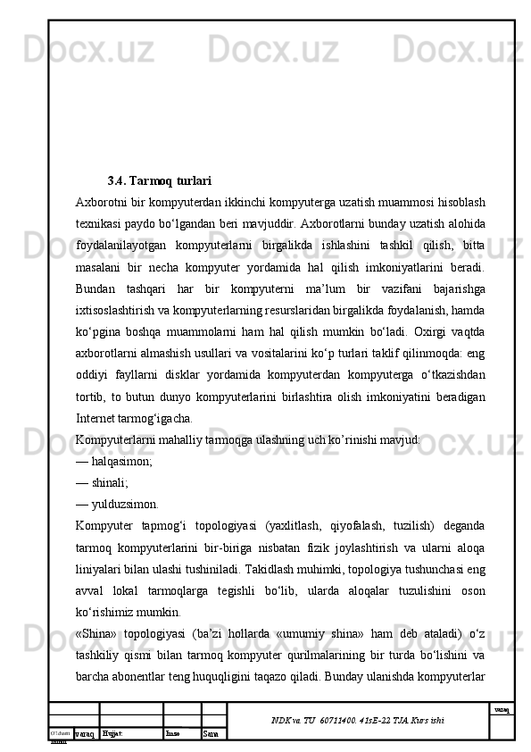 O’lcha m
mm m varaq Hujjat: Imzo
Sana  varaq
NDK va TU  60711400 .  41sE-22  TJA  Kurs ishi3.4. Tarmoq turlari
Axborotni bir kompyuterdan ikkinchi kompyuterga uzatish muammosi hisoblash
texnikasi paydo bо‘lgandan beri mavjuddir. Axborotlarni bunday uzatish alohida
foydalanilayotgan   kompyuterlarni   birgalikda   ishlashini   tashkil   qilish,   bitta
masalani   bir   necha   kompyuter   yordamida   hal   qilish   imkoniyatlarini   beradi.
Bundan   tashqari   har   bir   kompyuterni   ma’lum   bir   vazifani   bajarishga
ixtisoslashtirish va kompyuterlarning resurslaridan birgalikda foydalanish, hamda
kо‘pgina   boshqa   muammolarni   ham   hal   qilish   mumkin   bо‘ladi.   Oxirgi   vaqtda
axborotlarni almashish usullari va vositalarini kо‘p turlari taklif qilinmoqda: eng
oddiyi   fayllarni   disklar   yordamida   kompyuterdan   kompyuterga   о‘tkazishdan
tortib,   to   butun   dunyo   kompyuterlarini   birlashtira   olish   imkoniyatini   beradigan
Internet tarmog‘igacha.
Kompyuterlarni mahalliy tarmoqga ulashning uch ko’rinishi mavjud:
— halqasimon;
— shinali;
— yulduzsimon.
Kompyuter   tарmоg‘i   topologiyasi   (yaxlitlash,   qiyofalash,   tuzilish)   deganda
tarmoq   kompyuterlarini   bir-biriga   nisbatan   fizik   joylashtirish   va   ularni   aloqa
liniyalari bilan ulashi tushiniladi. Takidlash muhimki, topologiya tushunchasi eng
avval   lokal   tarmoqlarga   tegishli   bo‘lib,   ularda   aloqalar   tuzulishini   oson
ko‘rishimiz mumkin.
«Shina»   topologiyasi   (ba’zi   hollarda   «umumiy   shina»   ham   deb   ataladi)   о‘z
tashkiliy   qismi   bilan   tarmoq   kompyuter   qurilmalarining   bir   turda   bо‘lishini   va
barcha abonentlar teng huquqligini taqazo qiladi. Bunday ulanishda kompyuterlar 