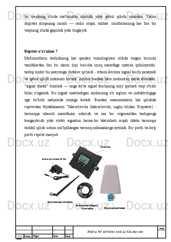 O’lcha m
mm m varaq Hujjat: Imzo
Sana  varaq
NDK va TU  60711400 .  41sE-22  TJA  Kurs ishibir   vaqtning   o'zida   ma'lumotni   uzatishi   yoki   qabul   qilishi   mumkin.   Yarim
dupleks   aloqaning   misoli   —   radio   orqali   suhbat:   muxbirlarning   har   biri   bir
vaqtning o'zida gapiradi yoki tinglaydi.
Repiter o’zi nima ?
Ma'lumotlarni   tashishning   har   qanday   texnologiyasi   oldida   turgan   birinchi
vazifalardan   biri   bu   ularni   iloji   boricha   uzoq   masofaga   uzatish   qobiliyatidir.
tashqi muhit bu jarayonga cheklov qo'yadi - ertami-kechmi signal kuchi pasayadi
va qabul qilish imkonsiz bo'ladi. Ammo bundan ham muhimroq narsa shundaki,
"signal shakli" buziladi — unga ko'ra signal  kuchining oniy qiymati vaqt o'tishi
bilan   o'zgaradi.   Bu   signal   uzatiladigan   simlarning   o'z   sig'imi   va   induktivligiga
ega   bo'lishi   natijasida   yuzaga   keladi.   Bunday   muammolarni   hal   qilishda
repiterdan   foydalanamiz.   Takrorlovchi   (takrorlovchi,   ingliz   tilidan.   Repeater)   -
tarmoqqa   ulanish   masofasini   oshirish   va   uni   bir   segmentdan   tashqariga
kengaytirish   yoki   elektr   signalini   birma-bir   takrorlash   orqali   ikkita   tarmoqni
tashkil qilish uchun mo'ljallangan tarmoq uskunalariga aytiladi. Bir portli va ko'p
portli repiter mavjud. 
