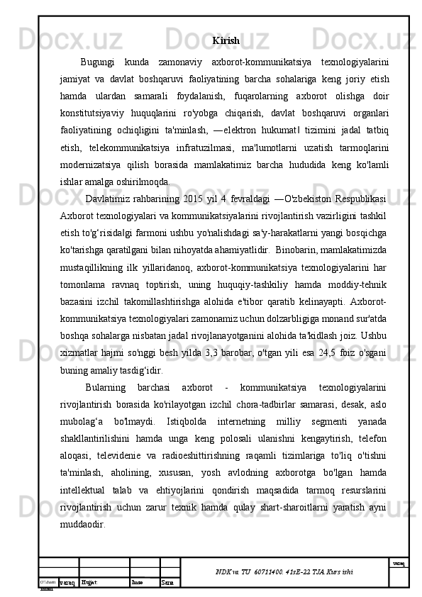 O’lcha m
mm m varaq Hujjat: Imzo
Sana  varaq
NDK va TU  60711400 .  41sE-22  TJA  Kurs ishiKirish
Bugungi   kunda   zamonaviy   axborot-kommunikatsiya   texnologiyalarini
jamiyat   va   davlat   boshqaruvi   faoliyatining   barcha   sohalariga   keng   joriy   etish
hamda   ulardan   samarali   foydalanish,   fuqarolarning   axborot   olishga   doir
konstitutsiyaviy   huquqlarini   ro'yobga   chiqarish,   davlat   boshqaruvi   organlari
faoliyatining   ochiqligini   ta'minlash,   ―elektron   hukumat   tizimini   jadal   tatbiq‖
etish,   telekommunikatsiya   infratuzilmasi,   ma'lumotlarni   uzatish   tarmoqlarini
modernizatsiya   qilish   borasida   mamlakatimiz   barcha   hududida   keng   ko'lamli
ishlar amalga oshirilmoqda.
Davlatimiz   rahbarining   2015   yil   4   fevraldagi   ―O'zbekiston   Respublikasi
Axborot texnologiyalari va kommunikatsiyalarini rivojlantirish vazirligini tashkil
etish to'g‘risida gi farmoni ushbu yo'nalishdagi sa'y-harakatlarni yangi bosqichga	
‖
ko'tarishga qaratilgani bilan nihoyatda ahamiyatlidir.  Binobarin, mamlakatimizda
mustaqillikning   ilk   yillaridanoq,   axborot-kommunikatsiya   texnologiyalarini   har
tomonlama   ravnaq   toptirish,   uning   huquqiy-tashkiliy   hamda   moddiy-tehnik
bazasini   izchil   takomillashtirishga   alohida   e'tibor   qaratib   kelinayapti.   Axborot-
kommunikatsiya texnologiyalari zamonamiz uchun dolzarbligiga monand sur'atda
boshqa sohalarga nisbatan jadal rivojlanayotganini alohida ta'kidlash joiz. Ushbu
xizmatlar   hajmi   so'nggi   besh   yilda   3,3   barobar,   o'tgan   yili   esa   24,5   foiz   o'sgani
buning amaliy tasdig‘idir. 
Bularning   barchasi   axborot   -   kommunikatsiya   texnologiyalarini
rivojlantirish   borasida   ko'rilayotgan   izchil   chora-tadbirlar   samarasi,   desak,   aslo
mubolag‘a   bo'lmaydi.   Istiqbolda   internetning   milliy   segmenti   yanada
shakllantirilishini   hamda   unga   keng   polosali   ulanishni   kengaytirish,   telefon
aloqasi,   televidenie   va   radioeshittirishning   raqamli   tizimlariga   to'liq   o'tishni
ta'minlash,   aholining,   xususan,   yosh   avlodning   axborotga   bo'lgan   hamda
intellektual   talab   va   ehtiyojlarini   qondirish   maqsadida   tarmoq   resurslarini
rivojlantirish   uchun   zarur   texnik   hamda   qulay   shart-sharoitlarni   yaratish   ayni
muddaodir.