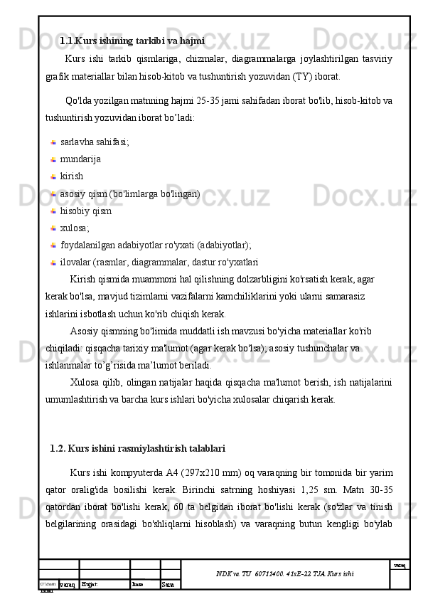 O’lcha m
mm m varaq Hujjat: Imzo
Sana  varaq
NDK va TU  60711400 .  41sE-22  TJA  Kurs ishi1. 1.Kurs ishining tarkibi va hajmi
Kurs   ishi   tarkib   qismlariga,   chizmalar,   diagrammalarga   joylashtirilgan   tasviriy
grafik materiallar bilan hisob-kitob va tushuntirish yozuvidan (TY) iborat.
Qo'lda yozilgan matnning hajmi 25-35 jami sahifadan iborat bo'lib, hisob-kitob va
tushuntirish yozuvidan iborat bo’ladi:
sarlavha sahifasi;
mundarija 
kirish
asosiy qism (bo'limlarga bo'lingan)
hisobiy qism
xulosa;
foydalanilgan adabiyotlar ro'yxati (adabiyotlar);
ilovalar (rasmlar, diagrammalar, dastur ro'yxatlari
Kirish qismida muammoni hal qilishning dolzarbligini ko'rsatish kerak, agar 
kerak bo'lsa, mavjud tizimlarni vazifalarni kamchiliklarini yoki ularni samarasiz 
ishlarini isbotlash uchun ko'rib chiqish kerak.
Asosiy qismning bo'limida muddatli ish mavzusi bo'yicha materiallar ko'rib 
chiqiladi: qisqacha tarixiy ma'lumot (agar kerak bo'lsa); asosiy tushunchalar va 
ishlanmalar to’g’risida ma’lumot beriladi.
Xulosa qilib, olingan natijalar haqida qisqacha  ma'lumot  berish, ish natijalarini
umumlashtirish va barcha kurs ishlari bo'yicha xulosalar chiqarish kerak.
1.2. Kurs ishini  rasmiylashtirish talablari
Kurs ishi kompyuterda A4 (297x210 mm) oq varaqning bir tomonida bir yarim
qator   oralig'ida   bosilishi   kerak.   Birinchi   satrning   hoshiyasi   1,25   sm.   Matn   30-35
qatordan   iborat   bo'lishi   kerak,   60   ta   belgidan   iborat   bo'lishi   kerak   (so'zlar   va   tinish
belgilarining   orasidagi   bo'shliqlarni   hisoblash)   va   varaqning   butun   kengligi   bo'ylab