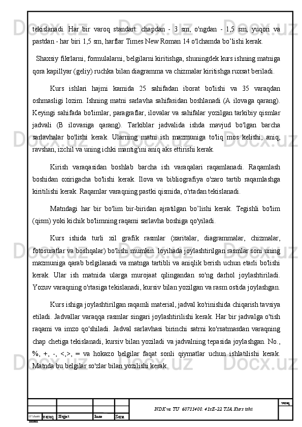O’lcha m
mm m varaq Hujjat: Imzo
Sana  varaq
NDK va TU  60711400 .  41sE-22  TJA  Kurs ishitekislanadi.   Har   bir   varoq   standart:   chapdan   -   3   sm,   o'ngdan   -   1,5   sm,   yuqori   va
pastdan - har biri 1,5 sm, harflar Times New Roman 14 o'lchamda bo’lishi kerak.
Shaxsiy fikrlarni, formulalarni, belgilarni kiritishga, shuningdek kurs ishning matniga
qora kapillyar (geliy) ruchka bilan diagramma va chizmalar kiritishga ruxsat beriladi.
Kurs   ishlari   hajmi   kamida   25   sahifadan   iborat   bo'lishi   va   35   varaqdan
oshmasligi   lozim.   Ishning   matni   sarlavha   sahifasidan   boshlanadi   (A   ilovaga   qarang).
Keyingi sahifada bo'limlar, paragraflar, ilovalar va sahifalar yozilgan tarkibiy qismlar
jadvali   (B   ilovasiga   qarang).   Tarkiblar   jadvalida   ishda   mavjud   bo'lgan   barcha
sarlavhalar   bo'lishi   kerak.   Ularning   matni   ish   mazmuniga   to'liq   mos   kelishi,   aniq,
ravshan, izchil va uning ichki mantig'ini aniq aks ettirishi kerak.
Kirish   varaqasidan   boshlab   barcha   ish   varaqalari   raqamlanadi.   Raqamlash
boshidan   oxirigacha   bo'lishi   kerak.   Ilova   va   bibliografiya   o'zaro   tartib   raqamlashga
kiritilishi kerak. Raqamlar varaqning pastki qismida, o'rtadan tekislanadi.
Matndagi   har   bir   bo'lim   bir-biridan   ajratilgan   bo’lishi   kerak.   Tegishli   bo'lim
(qism) yoki kichik bo'limning raqami sarlavha boshiga qo'yiladi.
Kurs   ishida   turli   xil   grafik   rasmlar   (xaritalar,   diagrammalar,   chizmalar,
fotosuratlar va boshqalar) bo'lishi mumkin. loyihada joylashtirilgan rasmlar soni uning
mazmuniga qarab belgilanadi va matnga tartibli va aniqlik berish uchun etarli bo'lishi
kerak.   Ular   ish   matnida   ularga   murojaat   qilingandan   so'ng   darhol   joylashtiriladi.
Yozuv varaqning o'rtasiga tekislanadi, kursiv bilan yozilgan va rasm ostida joylashgan.
Kurs ishiga joylashtirilgan raqamli material, jadval ko'rinishida chiqarish tavsiya
etiladi. Jadvallar varaqqa rasmlar singari joylashtirilishi kerak. Har bir jadvalga o'tish
raqami   va   imzo   qo'shiladi.   Jadval   sarlavhasi   birinchi   satrni   ko'rsatmasdan   varaqning
chap chetiga tekislanadi, kursiv bilan yoziladi va jadvalning tepasida joylashgan. No.,
%,   +,   -,   <,>,   =   va   hokazo   belgilar   faqat   sonli   qiymatlar   uchun   ishlatilishi   kerak.
Matnda bu belgilar so'zlar bilan yozilishi kerak. 