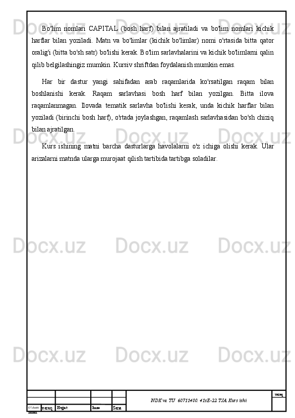 O’lcha m
mm m varaq Hujjat: Imzo
Sana  varaq
NDK va TU  60711400 .  41sE-22  TJA  Kurs ishiBo'lim   nomlari   CAPITAL   (bosh   harf)   bilan   ajratiladi   va   bo'lim   nomlari   kichik
harflar   bilan   yoziladi.   Matn   va   bo'limlar   (kichik   bo'limlar)   nomi   o'rtasida   bitta   qator
oralig'i (bitta bo'sh satr) bo'lishi kerak. Bo'lim sarlavhalarini va kichik bo'limlarni qalin
qilib belgilashingiz mumkin. Kursiv shriftdan foydalanish mumkin emas.
Har   bir   dastur   yangi   sahifadan   arab   raqamlarida   ko'rsatilgan   raqam   bilan
boshlanishi   kerak.   Raqam   sarlavhasi   bosh   harf   bilan   yozilgan.   Bitta   ilova
raqamlanmagan.   Ilovada   tematik   sarlavha   bo'lishi   kerak,   unda   kichik   harflar   bilan
yoziladi (birinchi bosh harf), o'rtada joylashgan, raqamlash sarlavhasidan bo'sh chiziq
bilan ajratilgan.
Kurs   ishining   matni   barcha   dasturlarga   havolalarni   o'z   ichiga   olishi   kerak.   Ular
arizalarni matnda ularga murojaat qilish tartibida tartibga soladilar. 