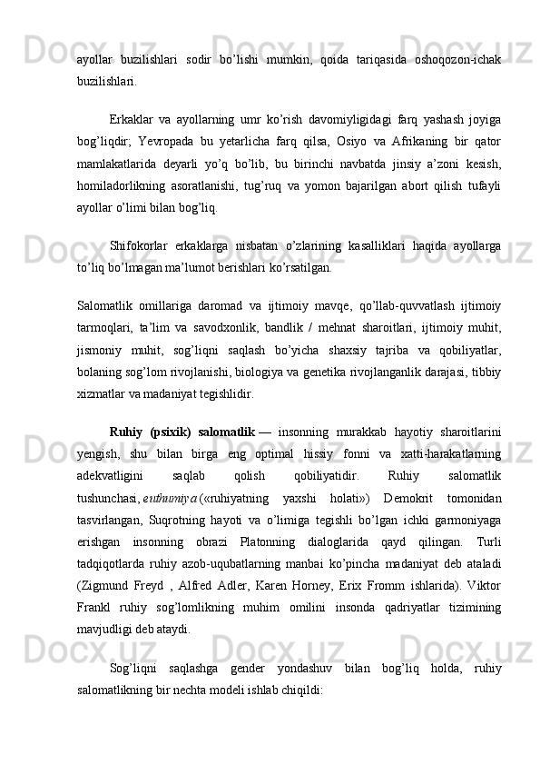 ayollar   buzilishlari   sodir   bo’lishi   mumkin,   qoida   tariqasida   oshoqozon-ichak
buzilishlari.
Erkaklar   va   ayollarning   umr   ko’rish   davomiyligidagi   farq   yashash   joyiga
bog’liqdir;   Yevropada   bu   yetarlicha   farq   qilsa,   Osiyo   va   Afrikaning   bir   qator
mamlakatlarida   deyarli   yo’q   bo’lib,   bu   birinchi   navbatda   jinsiy   a’zoni   kesish,
homiladorlikning   asoratlanishi,   tug’ruq   va   yomon   bajarilgan   abort   qilish   tufayli
ayollar o’limi bilan bog’liq.
Shifokorlar   erkaklarga   nisbatan   o’zlarining   kasalliklari   haqida   ayollarga
to’liq bo’lmagan ma’lumot berishlari ko’rsatilgan.
Salomatlik   omillariga   daromad   va   ijtimoiy   mavqe,   qo’llab-quvvatlash   ijtimoiy
tarmoqlari,   ta’lim   va   savodxonlik,   bandlik   /   mehnat   sharoitlari,   ijtimoiy   muhit,
jismoniy   muhit,   sog’liqni   saqlash   bo’yicha   shaxsiy   tajriba   va   qobiliyatlar,
bolaning   sog’lom rivojlanishi, biologiya va genetika rivojlanganlik darajasi, tibbiy
xizmatlar va madaniyat tegishlidir.
Ruhiy   (psixik)   salomatlik   —   insonning   murakkab   hayotiy   sharoitlarini
yengish,   shu   bilan   birga   eng   optimal   hissiy   fonni   va   xatti-harakatlarning
adekvatligini   saqlab   qolish   qobiliyatidir.   Ruhiy   salomatlik
tushunchasi,   euthumiya   («ruhiyatning   yaxshi   holati»)   Demokrit   tomonidan
tasvirlangan,   Suqrotning   hayoti   va   o’limiga   tegishli   bo’lgan   ichki   garmoniyaga
erishgan   insonning   obrazi   Platonning   dialoglarida   qayd   qilingan.   Turli
tadqiqotlarda   ruhiy   azob-uqubatlarning   manbai   ko’pincha   madaniyat   deb   ataladi
(Zigmund   Freyd   ,   Alfred   Adler,   Karen   Horney,   Erix   Fromm   ishlarida).   Viktor
Frankl   ruhiy   sog’lomlikning   muhim   omilini   insonda   qadriyatlar   tizimining
mavjudligi deb ataydi.
Sog’liqni   saqlashga   gender   yondashuv   bilan   bog’liq   holda,   ruhiy
salomatlikning bir nechta modeli ishlab chiqildi: