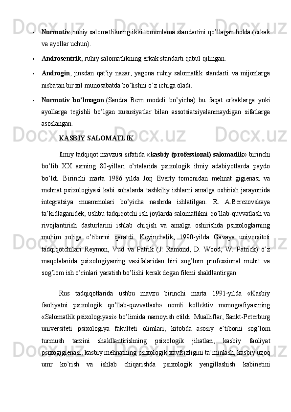  Normativ , ruhiy salomatlikning ikki tomonlama standartini qo’llagan holda (erkak
va ayollar uchun).
 Androsentrik , ruhiy salomatlikning erkak standarti qabul qilingan.
 Androgin ,   jinsdan   qat’iy   nazar,   yagona   ruhiy   salomatlik   standarti   va   mijozlarga
nisbatan bir xil munosabatda bo’lishni o’z ichiga oladi.
 Normativ   bo’lmagan   (Sandra   Bem   modeli   bo’yicha)   bu   faqat   erkaklarga   yoki
ayollarga   tegishli   bo’lgan   xususiyatlar   bilan   assotsiatsiyalanmaydigan   sifatlarga
asoslangan.
KASBIY SALOMATLIK
Ilmiy tadqiqot mavzusi sifatida « kasbiy (professional) salomatlik » birinchi
bo’lib   XX   asrning   80-yillari   o’rtalarida   psixologik   ilmiy   adabiyotlarda   paydo
bo’ldi.   Birinchi   marta   1986   yilda   Jorj   Everly   tomonidan   mehnat   gigienasi   va
mehnat   psixologiyasi   kabi   sohalarda  tashkiliy   ishlarni   amalga  oshirish  jarayonida
integratsiya   muammolari   bo’yicha   nashrda   ishlatilgan.   R.   A.Berezovskaya
ta’kidlaganidek, ushbu tadqiqotchi ish joylarda salomatlikni qo’llab-quvvatlash va
rivojlantirish   dasturlarini   ishlab   chiqish   va   amalga   oshirishda   psixologlarning
muhim   roliga   e’tiborni   qaratdi.   Keyinchalik,   1990-yilda   Gavaya   universiteti
tadqiqotchilari   Reymon,   Vud   va   Patrik   (J.   Ramond,   D.   Wood,   W.   Patrick)   o’z
maqolalarida   psixologiyaning   vazifalaridan   biri   sog’lom   professional   muhit   va
sog’lom ish o’rinlari yaratish bo’lishi kerak degan fikrni shakllantirgan.
Rus   tadqiqotlarida   ushbu   mavzu   birinchi   marta   1991-yilda   «Kasbiy
faoliyatni   psixologik   qo’llab-quvvatlash»   nomli   kollektiv   monografiyasining
«Salomatlik psixologiyasi» bo’limida namoyish etildi. Mualliflar, Sankt-Peterburg
universiteti   psixologiya   fakulteti   olimlari,   kitobda   asosiy   e’tiborni   sog’lom
turmush   tarzini   shakllantirishning   psixologik   jihatlari,   kasbiy   faoliyat
psixogigienasi, kasbiy mehnatning psixologik xavfsizligini ta’minlash, kasbiy uzoq
umr   ko’rish   va   ishlab   chiqarishda   psixologik   yengillashish   kabinetini 