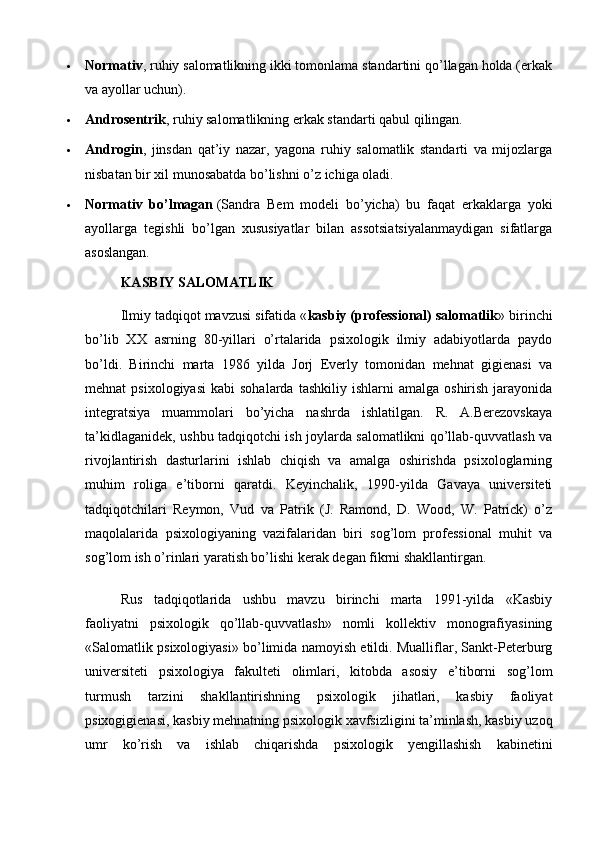  Normativ , ruhiy salomatlikning ikki tomonlama standartini qo’llagan holda (erkak
va ayollar uchun).
 Androsentrik , ruhiy salomatlikning erkak standarti qabul qilingan.
 Androgin ,   jinsdan   qat’iy   nazar,   yagona   ruhiy   salomatlik   standarti   va   mijozlarga
nisbatan bir xil munosabatda bo’lishni o’z ichiga oladi.
 Normativ   bo’lmagan   (Sandra   Bem   modeli   bo’yicha)   bu   faqat   erkaklarga   yoki
ayollarga   tegishli   bo’lgan   xususiyatlar   bilan   assotsiatsiyalanmaydigan   sifatlarga
asoslangan.
KASBIY SALOMATLIK
Ilmiy tadqiqot mavzusi sifatida « kasbiy (professional) salomatlik » birinchi
bo’lib   XX   asrning   80-yillari   o’rtalarida   psixologik   ilmiy   adabiyotlarda   paydo
bo’ldi.   Birinchi   marta   1986   yilda   Jorj   Everly   tomonidan   mehnat   gigienasi   va
mehnat   psixologiyasi   kabi   sohalarda  tashkiliy   ishlarni   amalga  oshirish  jarayonida
integratsiya   muammolari   bo’yicha   nashrda   ishlatilgan.   R.   A.Berezovskaya
ta’kidlaganidek, ushbu tadqiqotchi ish joylarda salomatlikni qo’llab-quvvatlash va
rivojlantirish   dasturlarini   ishlab   chiqish   va   amalga   oshirishda   psixologlarning
muhim   roliga   e’tiborni   qaratdi.   Keyinchalik,   1990-yilda   Gavaya   universiteti
tadqiqotchilari   Reymon,   Vud   va   Patrik   (J.   Ramond,   D.   Wood,   W.   Patrick)   o’z
maqolalarida   psixologiyaning   vazifalaridan   biri   sog’lom   professional   muhit   va
sog’lom ish o’rinlari yaratish bo’lishi kerak degan fikrni shakllantirgan.
Rus   tadqiqotlarida   ushbu   mavzu   birinchi   marta   1991-yilda   «Kasbiy
faoliyatni   psixologik   qo’llab-quvvatlash»   nomli   kollektiv   monografiyasining
«Salomatlik psixologiyasi» bo’limida namoyish etildi. Mualliflar, Sankt-Peterburg
universiteti   psixologiya   fakulteti   olimlari,   kitobda   asosiy   e’tiborni   sog’lom
turmush   tarzini   shakllantirishning   psixologik   jihatlari,   kasbiy   faoliyat
psixogigienasi, kasbiy mehnatning psixologik xavfsizligini ta’minlash, kasbiy uzoq
umr   ko’rish   va   ishlab   chiqarishda   psixologik   yengillashish   kabinetini