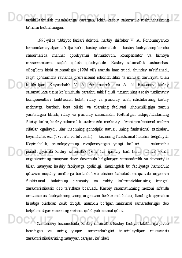 tashkillashtirish   masalalariga   qaratgan,   lekin   kasbiy   salomatlik   tushunchasining
ta’rifini keltirilmagan.
1992-yilda   tibbiyot   fanlari   doktori,   harbiy   shifokor   V.   A.   Ponomaryenko
tomonidan aytilgan ta’rifga ko’ra, kasbiy salomatlik — kasbiy faoliyatning barcha
sharoitlarida   mehnat   qobiliyatini   ta’minlovchi   kompensator   va   himoya
mexanizmlarini   saqlab   qolish   qobiliyatidir.   Kasbiy   salomatlik   tushunchasi
«Sog’lom   kishi   salomatligi»   (1996   yil)   asarida   ham   xuddi   shunday   ta’riflanadi,
faqat   qo’shimcha   ravishda   professional   ishonchlilikni   ta’minlash   zaruriyati   bilan
to’ldirilgan.   Keyinchalik   V.   A.   Ponomarenko   va   A.   N.   Razumov   kasbiy
salomatlikka tizim ko’rinishida qarashni taklif qildi, tizimnining asosiy tuzilmaviy
komponentlari   funktsional   holat,   ruhiy   va   jismoniy   sifat,   ishchilarning   kasbiy
mehnatga   bardosh   bera   olishi   va   ularning   faoliyati   ishonchliligiga   zamin
yaratadigan   klinik,   ruhiy   va   jismoniy   statuslardir.   Keltirilgan   tadqiqotchilarning
fikriga  ko’ra,  kasbiy   salomatlik  tuzilmasida   markaziy  o’rinni   professional-muhim
sifatlar   egallaydi,   ular   insonning   genotipik   statusi,   uning   funktsional   zaxiralari,
keyinchalik esa (bevosita va bilvosita) — kishining funktsional holatini belgilaydi.
Keyinchalik,   psixologiyaning   rivojlanayotgan   yangi   bo’limi   —   salomatlik
psixologiyasida   kasbiy   salomatlik   (endi   har   qanday   kasb-hunar   uchun)   «kishi
organizmining   muayyan   davri   davomida  belgilangan   samaradorlik   va  davomiylik
bilan   muayyan   kasbiy   faoliyatga   qodirligi,   shuningdek   bu   faoliyatga   hamrohlik
qiluvchi   noqulay   omillarga   bardosh   bera   olishini   baholash   maqsadida   organizm
funktsional   holatining   jismoniy   va   ruhiy   ko’rsatkichlarining   integral
xarakteristikasi»   deb   ta’riflana   boshladi.   Kasbiy   salomatlikning   mezoni   sifatida
«mutaxassis faoliyatining uning organizmi funktsional holati, fiziologik qiymatini
hisobga   olishdan   kelib   chiqib,   mumkin   bo’lgan   maksimal   samaradorligi»   deb
belgilanadigan insonning mehnat qobiliyati xizmat qiladi.
Zamonaviy tushunchada, kasbiy salomatlik kasbiy faoliyat talablariga javob
beradigan   va   uning   yuqori   samaradorligini   ta’minlaydigan   mutaxassis
xarakteristikalarining muayyan darajasi ko’riladi.