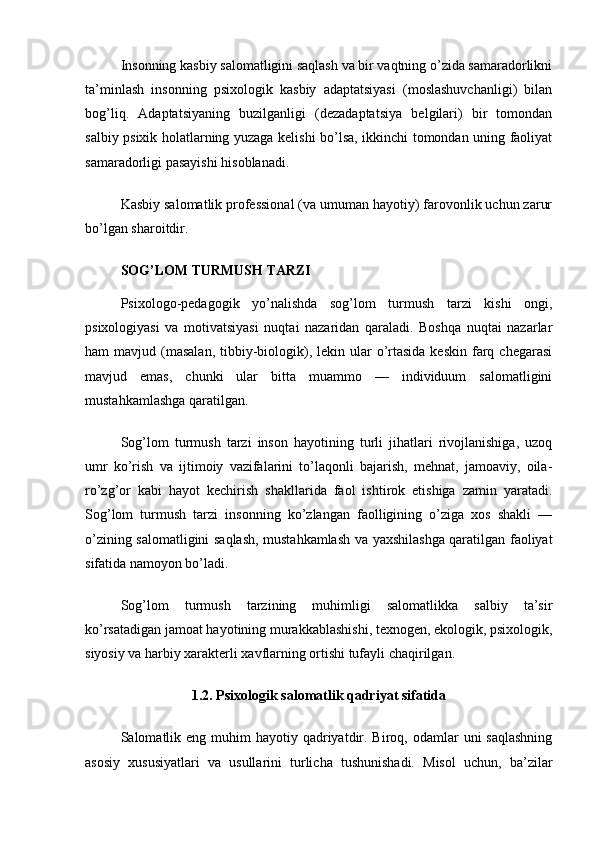 Insonning kasbiy salomatligini saqlash va bir vaqtning o’zida samaradorlikni
ta’minlash   insonning   psixologik   kasbiy   adaptatsiyasi   (moslashuvchanligi)   bilan
bog’liq.   Adaptatsiyaning   buzilganligi   (dezadaptatsiya   belgilari)   bir   tomondan
salbiy psixik holatlarning yuzaga kelishi bo’lsa, ikkinchi tomondan uning faoliyat
samaradorligi pasayishi hisoblanadi.
Kasbiy salomatlik professional (va umuman hayotiy) farovonlik uchun zarur
bo’lgan sharoitdir.
SOG’LOM TURMUSH TARZI
Psixologo-pedagogik   yo’nalishda   sog’lom   turmush   tarzi   kishi   ongi,
psixologiyasi   va   motivatsiyasi   nuqtai   nazaridan   qaraladi.   Boshqa   nuqtai   nazarlar
ham  mavjud  (masalan,   tibbiy-biologik),  lekin ular   o’rtasida  keskin  farq  chegarasi
mavjud   emas,   chunki   ular   bitta   muammo   —   individuum   salomatligini
mustahkamlashga qaratilgan.
Sog’lom   turmush   tarzi   inson   hayotining   turli   jihatlari   rivojlanishiga,   uzoq
umr   ko’rish   va   ijtimoiy   vazifalarini   to’laqonli   bajarish,   mehnat,   jamoaviy,   oila-
ro’zg’or   kabi   hayot   kechirish   shakllarida   faol   ishtirok   etishiga   zamin   yaratadi.
Sog’lom   turmush   tarzi   insonning   ko’zlangan   faolligining   o’ziga   xos   shakli   —
o’zining salomatligini saqlash, mustahkamlash va yaxshilashga qaratilgan faoliyat
sifatida namoyon bo’ladi.
Sog’lom   turmush   tarzining   muhimligi   salomatlikka   salbiy   ta’sir
ko’rsatadigan jamoat hayotining murakkablashishi, texnogen, ekologik, psixologik,
siyosiy va harbiy xarakterli xavflarning ortishi tufayli chaqirilgan.
1.2. Psixologik salomatlik qadriyat sifatida
Salomatlik eng  muhim   hayotiy qadriyatdir. Biroq,  odamlar   uni  saqlashning
asosiy   xususiyatlari   va   usullarini   turlicha   tushunishadi.   Misol   uchun,   ba’zilar