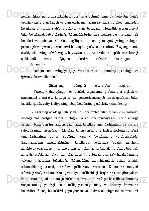 xotirjamlikka   erishishga   intilishadi;   boshqalar   optimal   jismoniy   faoliyatni   saqlab
qolish,   yaxshi   ovqatlanish   va   dam   olish,   muntazam   ravishda   shifokor   tomonidan
ko‘rikdan   o‘tish   zarur   deb   hisoblaydi;   yana   boshqalar   salomatlik   asosan   irsiyat
bilan belgilanadi deb o‘ylashadi. Salomatlik tushunchasi noaniq. Bu insonning turli
holatlari   va   qobiliyatlari   bilan   bog‘liq   bo‘lib,   uning   mavjudligining   biologik,
psixologik va ijtimoiy tomonlarini bir vaqtning o‘zida aks ettiradi. Bugungi kunda
adabiyotda   uning   ta’rifining   uch   yuzdan   ortiq   variantlarini   topish   mumkinligi
ajablanarli   emas.   Quyida   ulardan   ba’zilari   keltirilgan.  
Salomatlik   -   bu:  
-   Nafaqat   kasallikning   yo‘qligi   emas,   balki   to‘liq   jismoniy,   psixologik   va
ijtimoiy farovonlik holati 
  -   Shaxsning   to‘laqonli   o‘zini-o‘zi   anglash  
  -  Fenotipik  ehtiyojlarga  mos  ravishda   organizmning  o‘zini-o‘zi  saqlash  va
mukammal   o‘zini-o‘zi   tartibga   solish,   gomeostaznisaqlab   turish   qobiliyati   bilan
tavsiflangan hayotiy faoliyatning tabiiy holatlarining uzluksiz ketma-ketligi 
  -   Tananing   atrofdagi   tabiiy   va   ijtimoiy   muhit   bilan   dinamik   muvozanati
insonga   xos   bo‘lgan   barcha   biologik   va   ijtimoiy   funksiyalarni   erkin   amalga
oshirish   bilan   bog`liq   jarayon   Salomatlik   ta’riflari   umumlashtirilgan   va   xususiy
(alohida mezon asosida)dir. Masalan, Jahon sog‘liqni saqlash tashkilotining ta’rifi
umumlashtirilgan   bo‘lsa,   sog‘liqni   kasallik   belgilarining   yo‘qligialohida.
Salomatlikning   umumlashtirilgan   ta’riflarini   qo‘llashda   (odatda   mavhum
xarakterga ega) asosiy muammo uning turli jihatlari va darajalarini o‘zaro bog‘lash
zarurati   hisoblanadi.   Aksincha,   ular   shaxs   va   butun   jamiyat   sa’y-harakatlarining
yakuniy   maqsadini   belgilaydi.   Salomatlikni   mustahkamlash   uchun   amalda
salomatlikning   shaxsiy   ta’riflari   qo‘llaniladi,   masalan:   Salomatlik   me’yori
sifatidagi me’yorsalomatlikning namoyon bo‘lishidagi farqlarni istisnoqilmaydi va
hatto   taxmin   qiladi.   nizomiga   ko‘ra,   «salomatlik   —   nafaqat   kasallik   va   jismoniy
nuqsonlarning   yo‘qligi,   balki   to‘liq   jismoniy,   ruhiy   va   ijtimoiy   farovonlik
holatidir».   Biroq,   bu   ta’rifni   populyatsion   va   individual   miqyosda   salomatlikni