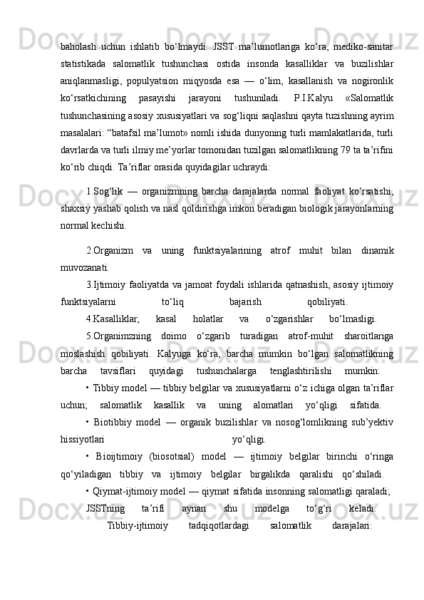 baholash   uchun   ishlatib   bo‘lmaydi.   JSST   ma’lumotlariga   ko‘ra,   mediko-sanitar
statistikada   salomatlik   tushunchasi   ostida   insonda   kasalliklar   va   buzilishlar
aniqlanmasligi,   populyatsion   miqyosda   esa   —   o‘lim,   kasallanish   va   nogironlik
ko‘rsatkichining   pasayishi   jarayoni   tushuniladi.   P.I.Kalyu   «Salomatlik
tushunchasining asosiy xususiyatlari va sog‘liqni saqlashni qayta tuzishning ayrim
masalalari: “batafsil ma’lumot» nomli ishida dunyoning turli mamlakatlarida, turli
davrlarda va turli ilmiy me’yorlar tomonidan tuzilgan salomatlikning 79 ta ta’rifini
ko‘rib chiqdi. Ta’riflar orasida quyidagilar uchraydi: 
1.Sog‘lik   —   organizmning   barcha   darajalarda   normal   faoliyat   ko‘rsatishi,
shaxsiy yashab qolish va nasl qoldirishga imkon beradigan biologik jarayonlarning
normal kechishi. 
2.Organizm   va   uning   funktsiyalarining   atrof   muhit   bilan   dinamik
muvozanati.  
3.Ijtimoiy faoliyatda  va jamoat  foydali  ishlarida  qatnashish,  asosiy  ijtimoiy
funktsiyalarni   to‘liq   bajarish   qobiliyati.  
4.Kasalliklar,   kasal   holatlar   va   o‘zgarishlar   bo‘lmasligi.  
5.Organimzning   doimo   o‘zgarib   turadigan   atrof-muhit   sharoitlariga
moslashish   qobiliyati.   Kalyuga   ko‘ra,   barcha   mumkin   bo‘lgan   salomatlikning
barcha   tavsiflari   quyidagi   tushunchalarga   tenglashtirilishi   mumkin:  
• Tibbiy model — tibbiy belgilar va xususiyatlarni o‘z ichiga olgan ta’riflar
uchun;   salomatlik   kasallik   va   uning   alomatlari   yo‘qligi   sifatida.  
•   Biotibbiy   model   —   organik   buzilishlar   va   nosog‘lomlikning   sub’yektiv
hissiyotlari   yo‘qligi.  
•   Bioijtimoiy   (biosotsial)   model   —   ijtimoiy   belgilar   birinchi   o‘ringa
qo‘yiladigan   tibbiy   va   ijtimoiy   belgilar   birgalikda   qaralishi   qo‘shiladi.  
• Qiymat-ijtimoiy model — qiymat sifatida insonning salomatligi qaraladi;  
JSSTning   ta’rifi   aynan   shu   modelga   to‘g‘ri   keladi.  
  Tibbiy-ijtimoiy   tadqiqotlardagi   salomatlik   darajalari: