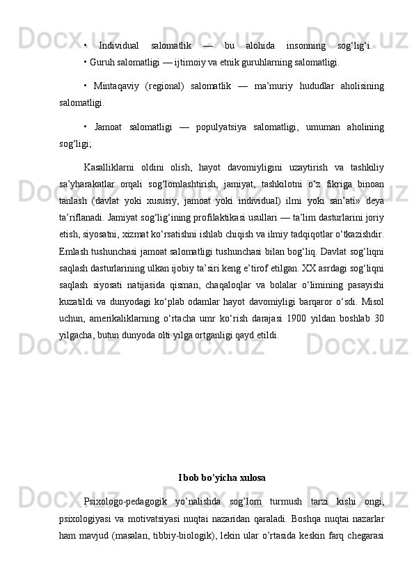 •   Individual   salomatlik   —   bu   alohida   insonning   sog‘lig‘i.  
• Guruh salomatligi — ijtimoiy va etnik guruhlarning salomatligi. 
•   Mintaqaviy   (regional)   salomatlik   —   ma’muriy   hududlar   aholisining
salomatligi. 
•   Jamoat   salomatligi   —   populyatsiya   salomatligi,   umuman   aholining
sog‘ligi; 
Kasalliklarni   oldini   olish,   hayot   davomiyligini   uzaytirish   va   tashkiliy
sa’yharakatlar   orqali   sog‘lomlashtirish,   jamiyat,   tashkilotni   o‘z   fikriga   binoan
tanlash   (davlat   yoki   xususiy,   jamoat   yoki   individual)   ilmi   yoki   san’ati»   deya
ta’riflanadi. Jamiyat sog‘lig‘ining profilaktikasi usullari — ta’lim dasturlarini joriy
etish, siyosatni, xizmat ko‘rsatishni ishlab chiqish va ilmiy tadqiqotlar o‘tkazishdir.
Emlash tushunchasi jamoat salomatligi tushunchasi bilan bog‘liq. Davlat sog‘liqni
saqlash dasturlarining ulkan ijobiy ta’siri keng e’tirof etilgan. XX asrdagi sog‘liqni
saqlash   siyosati   natijasida   qisman,   chaqaloqlar   va   bolalar   o‘limining   pasayishi
kuzatildi   va   dunyodagi   ko‘plab   odamlar   hayot   davomiyligi   barqaror   o‘sdi.   Misol
uchun,   amerikaliklarning   o‘rtacha   umr   ko‘rish   darajasi   1900   yildan   boshlab   30
yilgacha, butun dunyoda olti yilga ortganligi qayd etildi. 
I bob bo'yicha xulosa
Psixologo-pedagogik   yo’nalishda   sog’lom   turmush   tarzi   kishi   ongi,
psixologiyasi   va   motivatsiyasi   nuqtai   nazaridan   qaraladi.   Boshqa   nuqtai   nazarlar
ham  mavjud  (masalan,   tibbiy-biologik),  lekin ular   o’rtasida  keskin  farq  chegarasi 