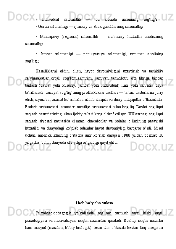 •   Individual   salomatlik   —   bu   alohida   insonning   sog‘lig‘i.  
• Guruh salomatligi — ijtimoiy va etnik guruhlarning salomatligi. 
•   Mintaqaviy   (regional)   salomatlik   —   ma’muriy   hududlar   aholisining
salomatligi. 
•   Jamoat   salomatligi   —   populyatsiya   salomatligi,   umuman   aholining
sog‘ligi; 
Kasalliklarni   oldini   olish,   hayot   davomiyligini   uzaytirish   va   tashkiliy
sa’yharakatlar   orqali   sog‘lomlashtirish,   jamiyat,   tashkilotni   o‘z   fikriga   binoan
tanlash   (davlat   yoki   xususiy,   jamoat   yoki   individual)   ilmi   yoki   san’ati»   deya
ta’riflanadi. Jamiyat sog‘lig‘ining profilaktikasi usullari — ta’lim dasturlarini joriy
etish, siyosatni, xizmat ko‘rsatishni ishlab chiqish va ilmiy tadqiqotlar o‘tkazishdir.
Emlash tushunchasi jamoat salomatligi tushunchasi bilan bog‘liq. Davlat sog‘liqni
saqlash dasturlarining ulkan ijobiy ta’siri keng e’tirof etilgan. XX asrdagi sog‘liqni
saqlash   siyosati   natijasida   qisman,   chaqaloqlar   va   bolalar   o‘limining   pasayishi
kuzatildi   va   dunyodagi   ko‘plab   odamlar   hayot   davomiyligi   barqaror   o‘sdi.   Misol
uchun,   amerikaliklarning   o‘rtacha   umr   ko‘rish   darajasi   1900   yildan   boshlab   30
yilgacha, butun dunyoda olti yilga ortganligi qayd etildi. 
I bob bo'yicha xulosa
Psixologo-pedagogik   yo’nalishda   sog’lom   turmush   tarzi   kishi   ongi,
psixologiyasi   va   motivatsiyasi   nuqtai   nazaridan   qaraladi.   Boshqa   nuqtai   nazarlar
ham  mavjud  (masalan,   tibbiy-biologik),  lekin ular   o’rtasida  keskin  farq  chegarasi