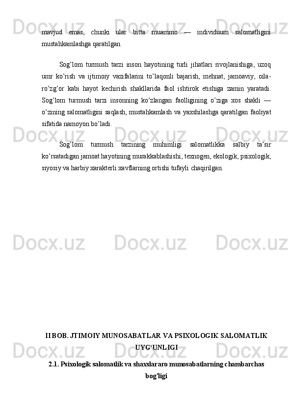 mavjud   emas,   chunki   ular   bitta   muammo   —   individuum   salomatligini
mustahkamlashga qaratilgan.
Sog’lom   turmush   tarzi   inson   hayotining   turli   jihatlari   rivojlanishiga,   uzoq
umr   ko’rish   va   ijtimoiy   vazifalarini   to’laqonli   bajarish,   mehnat,   jamoaviy,   oila-
ro’zg’or   kabi   hayot   kechirish   shakllarida   faol   ishtirok   etishiga   zamin   yaratadi.
Sog’lom   turmush   tarzi   insonning   ko’zlangan   faolligining   o’ziga   xos   shakli   —
o’zining salomatligini saqlash, mustahkamlash va yaxshilashga qaratilgan faoliyat
sifatida namoyon bo’ladi.
Sog’lom   turmush   tarzining   muhimligi   salomatlikka   salbiy   ta’sir
ko’rsatadigan jamoat hayotining murakkablashishi, texnogen, ekologik, psixologik,
siyosiy va harbiy xarakterli xavflarning ortishi tufayli chaqirilgan.
II BOB. JTIMOIY MUNOSABATLAR VA PSIXOLOGIK SALOMATLIK
UYG‘UNLIGI
2.1. Psixologik salomatlik va shaxslararo munosabatlarning chambarchas
bog'ligi