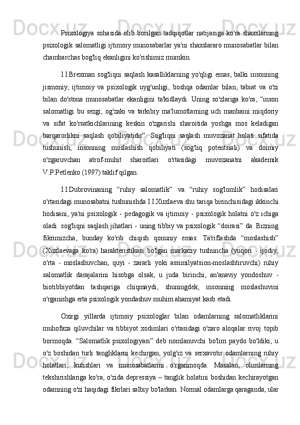 Psixologiya   sohasida   olib   borilgan   tadqiqotlar   natijasiga   ko'ra   shaxslarning
psixologik salomatligi ijtimoiy munosabarlar ya'ni shaxslararo munosabatlar bilan
chambarchas bog'liq ekanligini ko'rishimiz mumkin.
I.I.Brexman  sog'liqni   saqlash  kasalliklarning  yo'qligi   emas,  balki  insonning
jismoniy,   ijtimoiy   va   psixologik   uyg'unligi,   boshqa   odamlar   bilan,   tabiat   va   o'zi
bilan   do'stona   munosabatlar   ekanligini   ta'kidlaydi.   Uning   so'zlariga   ko'ra,   “inson
salomatligi   bu   sezgi,   og'zaki   va   tarkibiy   ma'lumotlarning   uch   manbaini   miqdoriy
va   sifat   ko'rsatkichlarining   keskin   o'zgarishi   sharoitida   yoshga   mos   keladigan
barqarorlikni   saqlash   qobiliyatidir”.   Sog'liqni   saqlash   muvozanat   holati   sifatida
tushunish,   insonning   moslashish   qobiliyati   (sog'liq   potentsiali)   va   doimiy
o'zgaruvchan   atrof-muhit   sharoitlari   o'rtasidagi   muvozanatni   akademik
V.P.Petlenko (1997) taklif qilgan. 
I.I.Dubrovinaning   “ruhiy   salomatlik”   va   “ruhiy   sog'lomlik”   hodisalari
o'rtasidagi munosabatni tushunishda I.I.Xuxlaeva shu tariqa birinchisidagi ikkinchi
hodisani,   ya'ni   psixologik   -   pedagogik   va   ijtimoiy   -   psixologik   holatni   o'z   ichiga
oladi. sog'liqni saqlash jihatlari - uning tibbiy va psixologik “doirasi” da. Bizning
fikrimizcha,   bunday   ko'rib   chiqish   qonuniy   emas.   Ta'riflashda   “moslashish”
(Xuxlaevaga   ko'ra)   harakteristikasi   bo'lgan   markaziy   tushuncha   (yuqori   -   ijodiy,
o'rta   -   moslashuvchan,   quyi   -   zararli   yoki   assimilyatsion-moslashtiruvchi)   ruhiy
salomatlik   darajalarini   hisobga   olsak,   u   juda   birinchi,   an'anaviy   yondoshuv   -
biotibbiyotdan   tashqariga   chiqmaydi,   shuningdek,   insonning   moslashuvini
o'rganishga erta psixologik yondashuv muhim ahamiyat kasb etadi.
Oxirgi   yillarda   ijtimoiy   psixologlar   bilan   odamlarning   salomatliklarini
muhofaza   qiluvchilar   va   tibbiyot   xodimlari   o'rtasidagi   o'zaro   aloqalar   rivoj   topib
bormoqda.   “Salomatlik   psixologiyasi”   deb   nomlanuvchi   bo'lim   paydo   bo'ldiki,   u
o'z   boshidan   turli   tangliklarni   kechirgan,   yolg'iz   va   serxavotir   odamlarning   ruhiy
holatlari,   kutishlari   va   munosabatlarini   o'rganmoqda.   Masalan,   olimlarning
tekshirishlariga  ko'ra,  o'zida   depressiya   –  tanglik  holatini  boshidan   kechirayotgan
odamning o'zi haqidagi fikrlari salbiy bo'larkan. Normal odamlarga qaraganda, ular 