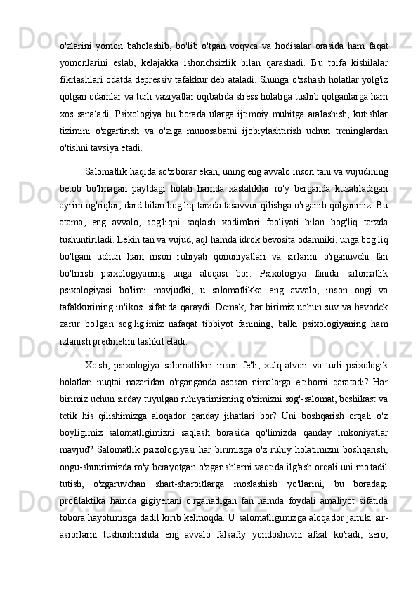 o'zlarini   yomon   baholashib,   bo'lib   o'tgan   voqyea   va   hodisalar   orasida   ham   faqat
yomonlarini   eslab,   kelajakka   ishonchsizlik   bilan   qarashadi.   Bu   toifa   kishilalar
fikrlashlari odatda depressiv tafakkur deb ataladi. Shunga o'xshash holatlar yolg'iz
qolgan odamlar va turli vaziyatlar oqibatida stress holatiga tushib qolganlarga ham
xos   sanaladi.   Psixologiya   bu   borada   ularga   ijtimoiy   muhitga   aralashish,   kutishlar
tizimini   o'zgartirish   va   o'ziga   munosabatni   ijobiylashtirish   uchun   treninglardan
o'tishni tavsiya etadi. 
Salomatlik haqida so'z borar ekan, uning eng avvalo inson tani va vujudining
betob   bo'lmagan   paytdagi   holati   hamda   xastaliklar   ro'y   berganda   kuzatiladigan
ayrim og'riqlar, dard bilan bog'liq tarzda tasavvur qilishga o'rganib qolganmiz. Bu
atama,   eng   avvalo,   sog'liqni   saqlash   xodimlari   faoliyati   bilan   bog'liq   tarzda
tushuntiriladi. Lekin tan va vujud, aql hamda idrok bevosita odamniki, unga bog'liq
bo'lgani   uchun   ham   inson   ruhiyati   qonuniyatlari   va   sirlarini   o'rganuvchi   fan
bo'lmish   psixologiyaning   unga   aloqasi   bor.   Psixologiya   fanida   salomatlik
psixologiyasi   bo'limi   mavjudki,   u   salomatlikka   eng   avvalo,   inson   ongi   va
tafakkurining in'ikosi  sifatida qaraydi. Demak, har birimiz uchun suv va havodek
zarur   bo'lgan   sog'lig'imiz   nafaqat   tibbiyot   fanining,   balki   psixologiyaning   ham
izlanish predmetini tashkil etadi.
Xo'sh,   psixologiya   salomatlikni   inson   fe'li,   xulq-atvori   va   turli   psixologik
holatlari   nuqtai   nazaridan   o'rganganda   asosan   nimalarga   e'tiborni   qaratadi?   Har
birimiz uchun sirday tuyulgan ruhiyatimizning o'zimizni sog'-salomat, beshikast va
tetik   his   qilishimizga   aloqador   qanday   jihatlari   bor?   Uni   boshqarish   orqali   o'z
boyligimiz   salomatligimizni   saqlash   borasida   qo'limizda   qanday   imkoniyatlar
mavjud? Salomatlik psixologiyasi  har  birimizga o'z ruhiy holatimizni  boshqarish,
ongu-shuurimizda ro'y berayotgan o'zgarishlarni vaqtida ilg'ash orqali uni mo'tadil
tutish,   o'zgaruvchan   shart-sharoitlarga   moslashish   yo'llarini,   bu   boradagi
profilaktika   hamda   gigiyenani   o'rganadigan   fan   hamda   foydali   amaliyot   sifatida
tobora hayotimizga dadil kirib kelmoqda. U salomatligimizga aloqador jamiki sir-
asrorlarni   tushuntirishda   eng   avvalo   falsafiy   yondoshuvni   afzal   ko'radi,   zero, 