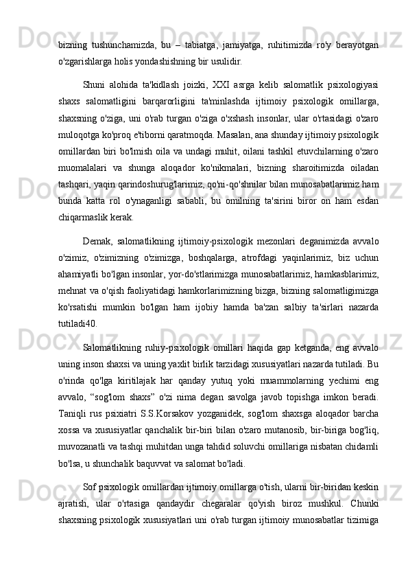 bizning   tushunchamizda,   bu   –   tabiatga,   jamiyatga,   ruhitimizda   ro'y   berayotgan
o'zgarishlarga holis yondashishning bir usulidir.
Shuni   alohida   ta'kidlash   joizki,   XXI   asrga   kelib   salomatlik   psixologiyasi
shaxs   salomatligini   barqarorligini   ta'minlashda   ijtimoiy   psixologik   omillarga,
shaxsning   o'ziga,   uni   o'rab   turgan   o'ziga   o'xshash   insonlar,   ular   o'rtasidagi   o'zaro
muloqotga ko'proq e'tiborni qaratmoqda. Masalan, ana shunday ijtimoiy psixologik
omillardan biri bo'lmish oila va undagi muhit, oilani tashkil  etuvchilarning o'zaro
muomalalari   va   shunga   aloqador   ko'nikmalari,   bizning   sharoitimizda   oiladan
tashqari, yaqin qarindoshurug'larimiz, qo'ni-qo'shnilar bilan munosabatlarimiz ham
bunda   katta   rol   o'ynaganligi   sababli,   bu   omilning   ta'sirini   biror   on   ham   esdan
chiqarmaslik kerak.
Demak,   salomatlikning   ijtimoiy-psixologik   mezonlari   deganimizda   avvalo
o'zimiz,   o'zimizning   o'zimizga,   boshqalarga,   atrofdagi   yaqinlarimiz,   biz   uchun
ahamiyatli bo'lgan insonlar, yor-do'stlarimizga munosabatlarimiz, hamkasblarimiz,
mehnat va o'qish faoliyatidagi hamkorlarimizning bizga, bizning salomatligimizga
ko'rsatishi   mumkin   bo'lgan   ham   ijobiy   hamda   ba'zan   salbiy   ta'sirlari   nazarda
tutiladi40.
Salomatlikning   ruhiy-psixologik   omillari   haqida   gap   ketganda,   eng   avvalo
uning inson shaxsi va uning yaxlit birlik tarzidagi xususiyatlari nazarda tutiladi. Bu
o'rinda   qo'lga   kiritilajak   har   qanday   yutuq   yoki   muammolarning   yechimi   eng
avvalo,   “sog'lom   shaxs”   o'zi   nima   degan   savolga   javob   topishga   imkon   beradi.
Taniqli   rus   psixiatri   S.S.Korsakov   yozganidek,   sog'lom   shaxsga   aloqador   barcha
xossa va xususiyatlar  qanchalik bir-biri bilan o'zaro mutanosib, bir-biriga bog'liq,
muvozanatli va tashqi muhitdan unga tahdid soluvchi omillariga nisbatan chidamli
bo'lsa, u shunchalik baquvvat va salomat bo'ladi.
Sof psixologik omillardan ijtimoiy omillarga o'tish, ularni bir-biridan keskin
ajratish,   ular   o'rtasiga   qandaydir   chegaralar   qo'yish   biroz   mushkul.   Chunki
shaxsning psixologik xususiyatlari uni o'rab turgan ijtimoiy munosabatlar tizimiga 