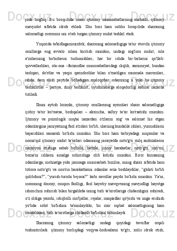 juda   bog'liq.   Bu   bosqichda   inson   ijtimoiy   munosabatlarning   mahsuli,   ijtimoiy
mavjudot   sifatida   idrok   etiladi.   Shu   bois   ham   ushbu   bosqichda   shaxsning
salomatligi mezonini uni o'rab turgan ijtimoiy muhit tashkil etadi.
Yuqorida ta'kidlaganimizdek, shaxsning salomatligiga ta'sir etuvchi ijtimoiy
omillarga   eng   avvalo   oilani   kiritish   mumkin,   undagi   sog'lom   muhit,   oila
a'zolarining   birbirlarini   tushunishlari,   har   bir   ishda   bir-birlarini   qo'llab-
quvvatlashlari,   ota-ona   –farzandlar   munosabatlaridagi   iliqlik,   samimiyat,   bundan
tashqari,   do'stlar   va   yaqin   qarindoshlar   bilan   o'rnatilgan   muomala   maromlari,
ishda,   dam   olish   paytida   bo'ladigan   muloqotlar,   odamning   u   yoki   bu   ijtimoiy
tashkilotlar   –   partiya,   diniy   tashkilot,   uyushmalarga   aloqadorligi   kabilar   nazarda
tutiladi. 
Shuni   aytish   lozimki,   ijtimoiy   omillarning   ayrimlari   shaxs   salomatligiga
ijobiy   ta'sir   ko'rsatsa,   boshqalari   –   aksincha,   salbiy   ta'sir   ko'rsatishi   mumkin.
Ijtimoiy   va   psixologik   nuqtai   nazardan   o'zlarini   sog'   va   salomat   his   etgan
odamlargina jamiyatning faol a'zolari bo'lib, ularning kundalik ishlari, yumushlarni
bajarishlari   samarali   bo'lishi   mumkin.   Shu   bois   ham   tarbiyadagi   nuqsonlar   va
noma'qul   ijtimoiy   muhit   ta'sirlari   odamning   jamiyatda   noto'g'ri   xulq   andozalarini
namoyon   etishiga   sabab   bo'lishi,   hattoki,   jinoiy   harakatlar,   noto'g'ri,   noo'rin,
bema'ni   ishlarni   amalga   oshirishiga   olib   kelishi   mumkin.   Biror   kimsaning
odamlarga, mehnatga yoki jamoaga munosabati  buzilsa, uning shaxs  sifatida ham
tobora   noto'g'ri   va   noo'rin   harakatlarini   odamlar   seza   boshlaydilar,   “g'alati   bo'lib
qolibdimi?”, “yurish-turishi bejomi?” kabi savollar paydo bo'lishi  mumkin. Ya'ni,
insonning   doimiy,   muqim   faolligi,   faol   hayotiy   mavqyeining   mavjudligi   hayotga
ishonchini oshirish bilan birgalikda uning turli ta'sirotlariga chidamligini oshiradi,
o'z oldiga yaxshi, istiqbolli mo'ljallar, rejalar, maqsadlar qo'yishi  va unga erishish
yo'lida   sobit   bo'lishini   ta'minlaydiki,   bu   oxir   oqibat   salomatligining   ham
mustahkam, turli ta'sirotlarga chidamli bo'lishini ta'minlaydi.
Shaxsning   ijtimoiy   salomatligi   undagi   quyidagi   tavsiflar   orqali
tushuntiriladi:   ijtimoiy   borliqdagi   voqyea-hodisalarni   to'g'ri,   xolis   idrok   etish; 