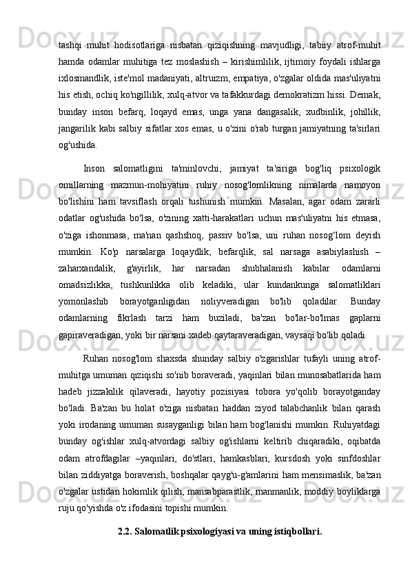tashqi   muhit   hodisotlariga   nisbatan   qiziqishning   mavjudligi,   tabiiy   atrof-muhit
hamda   odamlar   muhitiga   tez   moslashish   –   kirishimlilik,   ijtimoiy   foydali   ishlarga
ixlosmandlik, iste'mol madaniyati, altruizm, empatiya, o'zgalar oldida mas'uliyatni
his etish, ochiq ko'ngillilik, xulq-atvor va tafakkurdagi demokratizm hissi. Demak,
bunday   inson   befarq,   loqayd   emas,   unga   yana   dangasalik,   xudbinlik,   johillik,
jangarilik kabi  salbiy sifatlar xos emas, u o'zini  o'rab turgan jamiyatning ta'sirlari
og'ushida.
Inson   salomatligini   ta'minlovchi,   jamiyat   ta'siriga   bog'liq   psixologik
omillarning   mazmun-mohiyatini   ruhiy   nosog'lomlikning   nimalarda   namoyon
bo'lishini   ham   tavsiflash   orqali   tushunish   mumkin.   Masalan,   agar   odam   zararli
odatlar   og'ushida   bo'lsa,   o'zining   xatti-harakatlari   uchun   mas'uliyatni   his   etmasa,
o'ziga   ishonmasa,   ma'nan   qashshoq,   passiv   bo'lsa,   uni   ruhan   nosog‘lom   deyish
mumkin.   Ko'p   narsalarga   loqaydlik,   befarqlik,   sal   narsaga   asabiylashish   –
zaharxandalik,   g'ayirlik,   har   narsadan   shubhalanish   kabilar   odamlarni
omadsizlikka,   tushkunlikka   olib   keladiki,   ular   kundankunga   salomatliklari
yomonlashib   borayotganligidan   noliyveradigan   bo'lib   qoladilar.   Bunday
odamlarning   fikrlash   tarzi   ham   buziladi,   ba'zan   bo'lar-bo'lmas   gaplarni
gapiraveradigan, yoki bir narsani xadeb qaytaraveradigan, vaysaqi bo'lib qoladi. 
Ruhan   nosog'lom   shaxsda   shunday   salbiy   o'zgarishlar   tufayli   uning   atrof-
muhitga umuman qiziqishi so'nib boraveradi, yaqinlari bilan munosabatlarida ham
hadeb   jizzakilik   qilaveradi,   hayotiy   pozisiyasi   tobora   yo'qolib   borayotganday
bo'ladi.   Ba'zan   bu   holat   o'ziga   nisbatan   haddan   ziyod   talabchanlik   bilan   qarash
yoki irodaning umuman susayganligi  bilan ham  bog'lanishi  mumkin. Ruhiyatdagi
bunday   og'ishlar   xulq-atvordagi   salbiy   og'ishlarni   keltirib   chiqaradiki,   oqibatda
odam   atrofdagilar   –yaqinlari,   do'stlari,   hamkasblari,   kursdosh   yoki   sinfdoshlar
bilan ziddiyatga boraverish, boshqalar  qayg'u-g'amlarini ham mensimaslik, ba'zan
o'zgalar ustidan hokimlik qilish, mansabparastlik, manmanlik, moddiy boyliklarga
ruju qo'yishda o'z ifodasini topishi mumkin.
2.2. Salomatlik psixologiyasi va uning istiqbollari.