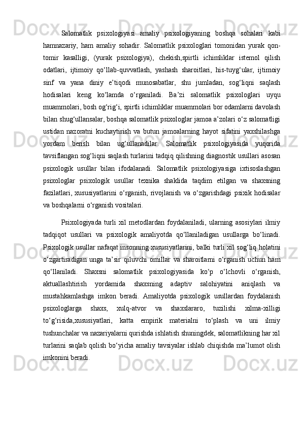 Salomatlik   psixologiyasi   amaliy   psixologiyaning   boshqa   sohalari   kabi
hamnazariy,   ham   amaliy   sohadir.   Salomatlik   psixologlari   tomonidan   yurak   qon-
tomir   kasalligi,   (yurak   psixologiya),   chekish,spirtli   ichimliklar   istemol   qilish
odatlari,   ijtimoiy   qo‘llab-quvvatlash,   yashash   sharoitlari,   his-tuyg‘ular,   ijtimoiy
sinf   va   yana   diniy   e’tiqodi   munosabatlar,   shu   jumladan,   sog‘liqni   saqlash
hodisalari   keng   ko‘lamda   o‘rganiladi.   Ba’zi   salomatlik   psixologlari   uyqu
muammolari, bosh og‘rig‘i, spirtli ichimliklar muammolari bor odamlarni davolash
bilan shug‘ullansalar, boshqa salomatlik psixologlar jamoa a’zolari o‘z salomatligi
ustidan   nazoratni   kuchaytirish   va   butun   jamoalarning   hayot   sifatini   yaxshilashga
yordam   berish   bilan   ug‘ullanadilar.   Salomatlik   psixologiyasida   yuqorida
tavsiflangan sog‘liqni saqlash turlarini tadqiq qilishning diagnostik usullari asosan
psixologik   usullar   bilan   ifodalanadi.   Salomatlik   psixologiyasiga   ixtisoslashgan
psixologlar   psixologik   usullar   texnika   shaklida   taqdim   etilgan   va   shaxsning
fazilatlari,   xususiyatlarini   o‘rganish,   rivojlanish   va   o‘zgarishdagi   psixik   hodisalar
va boshqalarni o‘rganish vositalari.
Psixologiyada   turli   xil   metodlardan   foydalaniladi,   ularning   asosiylari   ilmiy
tadqiqot   usullari   va   psixologik   amaliyotda   qo‘llaniladigan   usullarga   bo‘linadi.
Psixologik usullar nafaqat insonning xususiyatlarini, balki turli xil sog‘liq holatini
o‘zgartiradigan   unga   ta’sir   qiluvchi   omillar   va   sharoitlarni   o‘rganish   uchun   ham
qo‘llaniladi.   Shaxsni   salomatlik   psixologiyasida   ko‘p   o‘lchovli   o‘rganish,
aktuallashtirish   yordamida   shaxsning   adaptiv   salohiyatini   aniqlash   va
mustahkamlashga   imkon   beradi.   Amaliyotda   psixologik   usullardan   foydalanish
psixologlarga   shaxs,   xulq-atvor   va   shaxslararo,   tuzilishi   xilma-xilligi
to‘g‘risida,xususiyatlari,   katta   empirik   materialni   to‘plash   va   uni   ilmiy
tushunchalar va nazariyalarni qurishda ishlatish shuningdek, salomatlikning har xil
turlarini saqlab qolish bo‘yicha amaliy tavsiyalar ishlab chiqishda ma’lumot olish
imkonini beradi.