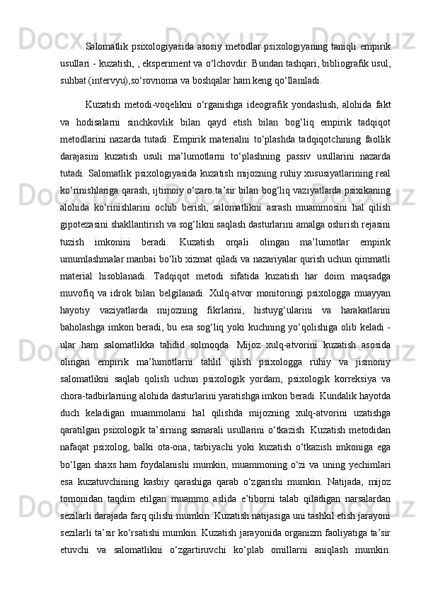 Salomatlik psixologiyasida  asosiy  metodlar  psixologiyaning  taniqli  empirik
usullari - kuzatish, , eksperiment va o‘lchovdir. Bundan tashqari, bibliografik usul,
suhbat (intervyu),so‘rovnoma va boshqalar ham keng qo‘llaniladi.
Kuzatish   metodi-voqelikni   o‘rganishga   ideografik   yondashish,   alohida   fakt
va   hodisalarni   sinchkovlik   bilan   qayd   etish   bilan   bog‘liq   empirik   tadqiqot
metodlarini   nazarda   tutadi.   Empirik   materialni   to‘plashda   tadqiqotchining   faollik
darajasini   kuzatish   usuli   ma’lumotlarni   to‘plashning   passiv   usullarini   nazarda
tutadi. Salomatlik psixologiyasida kuzatish mijozning ruhiy xususiyatlarining real
ko‘rinishlariga qarash, ijtimoiy o‘zaro ta’sir bilan bog‘liq vaziyatlarda psixikaning
alohida   ko‘rinishlarini   ochib   berish,   salomatlikni   asrash   muammosini   hal   qilish
gipotezasini shakllantirish va sog‘likni saqlash dasturlarini amalga oshirish rejasini
tuzish   imkonini   beradi.   Kuzatish   orqali   olingan   ma’lumotlar   empirik
umumlashmalar manbai bo‘lib xizmat qiladi va nazariyalar qurish uchun qimmatli
material   hisoblanadi.   Tadqiqot   metodi   sifatida   kuzatish   har   doim   maqsadga
muvofiq   va   idrok   bilan   belgilanadi.   Xulq-atvor   monitoringi   psixologga   muayyan
hayotiy   vaziyatlarda   mijozning   fikrlarini,   histuyg‘ularini   va   harakatlarini
baholashga imkon beradi, bu esa sog‘liq yoki kuchning yo‘qolishiga olib keladi -
ular   ham   salomatlikka   tahdid   solmoqda.   Mijoz   xulq-atvorini   kuzatish   asosida
olingan   empirik   ma’lumotlarni   tahlil   qilish   psixologga   ruhiy   va   jismoniy
salomatlikni   saqlab   qolish   uchun   psixologik   yordam,   psixologik   korreksiya   va
chora-tadbirlarning alohida dasturlarini yaratishga imkon beradi. Kundalik hayotda
duch   keladigan   muammolarni   hal   qilishda   mijozning   xulq-atvorini   uzatishga
qaratilgan   psixologik  ta’sirning  samarali   usullarini   o‘tkazish.   Kuzatish   metodidan
nafaqat   psixolog,   balki   ota-ona,   tarbiyachi   yoki   kuzatish   o‘tkazish   imkoniga   ega
bo‘lgan   shaxs   ham   foydalanishi   mumkin,   muammoning   o‘zi   va   uning   yechimlari
esa   kuzatuvchining   kasbiy   qarashiga   qarab   o‘zgarishi   mumkin.   Natijada,   mijoz
tomonidan   taqdim   etilgan   muammo   aslida   e’tiborni   talab   qiladigan   narsalardan
sezilarli darajada farq qilishi mumkin. Kuzatish natijasiga uni tashkil etish jarayoni
sezilarli ta’sir ko‘rsatishi mumkin. Kuzatish jarayonida organizm faoliyatiga ta’sir
etuvchi   va   salomatlikni   o‘zgartiruvchi   ko‘plab   omillarni   aniqlash   mumkin. 