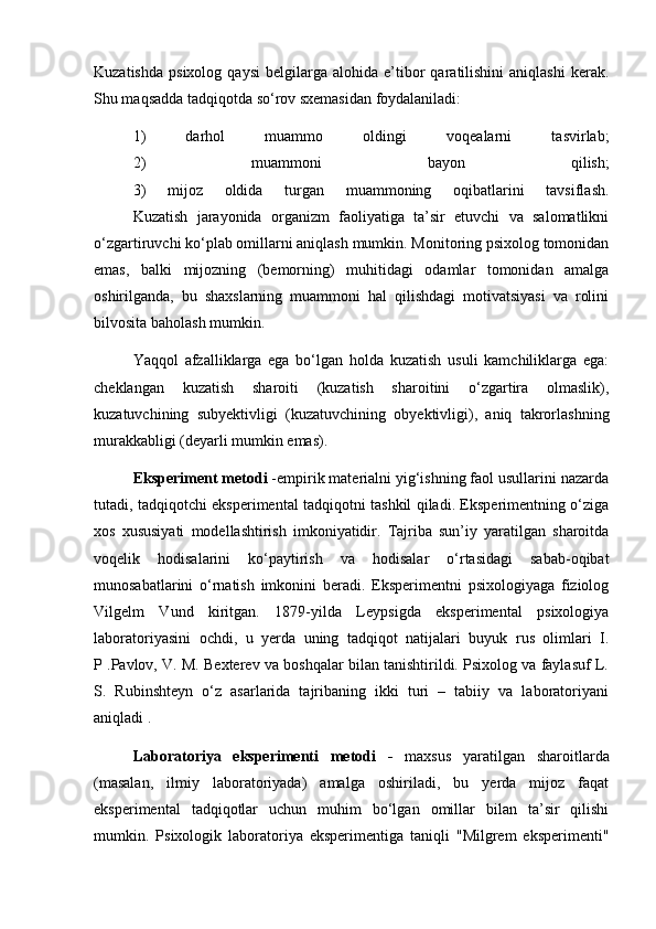 Kuzatishda   psixolog   qaysi   belgilarga  alohida   e’tibor   qaratilishini   aniqlashi   kerak.
Shu maqsadda tadqiqotda so‘rov sxemasidan foydalaniladi:
1)   darhol   muammo   oldingi   voqealarni   tasvirlab;
2)   muammoni   bayon   qilish;
3)   mijoz   oldida   turgan   muammoning   oqibatlarini   tavsiflash.
Kuzatish   jarayonida   organizm   faoliyatiga   ta’sir   etuvchi   va   salomatlikni
o‘zgartiruvchi ko‘plab omillarni aniqlash mumkin. Monitoring psixolog tomonidan
emas,   balki   mijozning   (bemorning)   muhitidagi   odamlar   tomonidan   amalga
oshirilganda,   bu   shaxslarning   muammoni   hal   qilishdagi   motivatsiyasi   va   rolini
bilvosita baholash mumkin.
Yaqqol   afzalliklarga   ega   bo‘lgan   holda   kuzatish   usuli   kamchiliklarga   ega:
cheklangan   kuzatish   sharoiti   (kuzatish   sharoitini   o‘zgartira   olmaslik),
kuzatuvchining   subyektivligi   (kuzatuvchining   obyektivligi),   aniq   takrorlashning
murakkabligi (deyarli mumkin emas).
Eksperiment metodi  -empirik materialni yig‘ishning faol usullarini nazarda
tutadi, tadqiqotchi eksperimental tadqiqotni tashkil qiladi. Eksperimentning o‘ziga
xos   xususiyati   modellashtirish   imkoniyatidir.   Tajriba   sun’iy   yaratilgan   sharoitda
voqelik   hodisalarini   ko‘paytirish   va   hodisalar   o‘rtasidagi   sabab-oqibat
munosabatlarini   o‘rnatish   imkonini   beradi.   Eksperimentni   psixologiyaga   fiziolog
Vilgelm   Vund   kiritgan.   1879-yilda   Leypsigda   eksperimental   psixologiya
laboratoriyasini   ochdi,   u   yerda   uning   tadqiqot   natijalari   buyuk   rus   olimlari   I.
P .Pavlov, V. M. Bexterev va boshqalar bilan tanishtirildi. Psixolog va faylasuf L.
S.   Rubinshteyn   o‘z   asarlarida   tajribaning   ikki   turi   –   tabiiy   va   laboratoriyani
aniqladi .
Laboratoriya   eksperimenti   metodi   -   maxsus   yaratilgan   sharoitlarda
(masalan,   ilmiy   laboratoriyada)   amalga   oshiriladi,   bu   yerda   mijoz   faqat
eksperimental   tadqiqotlar   uchun   muhim   bo‘lgan   omillar   bilan   ta’sir   qilishi
mumkin.   Psixologik   laboratoriya   eksperimentiga   taniqli   "Milgrem   eksperimenti"