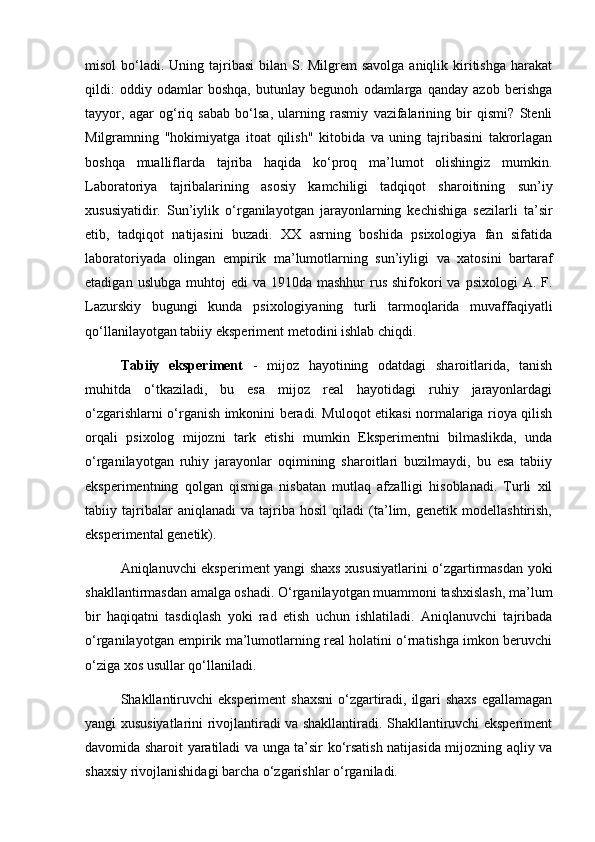 misol  bo‘ladi. Uning tajribasi  bilan S. Milgrem  savolga aniqlik kiritishga  harakat
qildi:   oddiy   odamlar   boshqa,   butunlay   begunoh   odamlarga   qanday   azob   berishga
tayyor,   agar   og‘riq   sabab   bo‘lsa,   ularning   rasmiy   vazifalarining   bir   qismi?   Stenli
Milgramning   "hokimiyatga   itoat   qilish"   kitobida   va   uning   tajribasini   takrorlagan
boshqa   mualliflarda   tajriba   haqida   ko‘proq   ma’lumot   olishingiz   mumkin.
Laboratoriya   tajribalarining   asosiy   kamchiligi   tadqiqot   sharoitining   sun’iy
xususiyatidir.   Sun’iylik   o‘rganilayotgan   jarayonlarning   kechishiga   sezilarli   ta’sir
etib,   tadqiqot   natijasini   buzadi.   XX   asrning   boshida   psixologiya   fan   sifatida
laboratoriyada   olingan   empirik   ma’lumotlarning   sun’iyligi   va   xatosini   bartaraf
etadigan  uslubga  muhtoj   edi   va 1910da  mashhur   rus  shifokori  va  psixologi   A. F.
Lazurskiy   bugungi   kunda   psixologiyaning   turli   tarmoqlarida   muvaffaqiyatli
qo‘llanilayotgan tabiiy eksperiment metodini ishlab chiqdi.
Tabiiy   eksperiment   -   mijoz   hayotining   odatdagi   sharoitlarida,   tanish
muhitda   o‘tkaziladi,   bu   esa   mijoz   real   hayotidagi   ruhiy   jarayonlardagi
o‘zgarishlarni o‘rganish imkonini beradi. Muloqot etikasi normalariga rioya qilish
orqali   psixolog   mijozni   tark   etishi   mumkin   Eksperimentni   bilmaslikda,   unda
o‘rganilayotgan   ruhiy   jarayonlar   oqimining   sharoitlari   buzilmaydi,   bu   esa   tabiiy
eksperimentning   qolgan   qismiga   nisbatan   mutlaq   afzalligi   hisoblanadi.   Turli   xil
tabiiy   tajribalar   aniqlanadi   va   tajriba   hosil   qiladi   (ta’lim,   genetik   modellashtirish,
eksperimental genetik).
Aniqlanuvchi eksperiment yangi shaxs xususiyatlarini o‘zgartirmasdan yoki
shakllantirmasdan amalga oshadi. O‘rganilayotgan muammoni tashxislash, ma’lum
bir   haqiqatni   tasdiqlash   yoki   rad   etish   uchun   ishlatiladi.   Aniqlanuvchi   tajribada
o‘rganilayotgan empirik ma’lumotlarning real holatini o‘rnatishga imkon beruvchi
o‘ziga xos usullar qo‘llaniladi.
Shakllantiruvchi  eksperiment  shaxsni  o‘zgartiradi, ilgari  shaxs egallamagan
yangi xususiyatlarini rivojlantiradi va shakllantiradi. Shakllantiruvchi eksperiment
davomida sharoit yaratiladi va unga ta’sir ko‘rsatish natijasida mijozning aqliy va
shaxsiy rivojlanishidagi barcha o‘zgarishlar o‘rganiladi. 