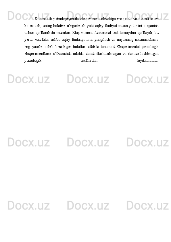 Salomatlik psixologiyasida   eksperiment  obyektga  maqsadli  va  tizimli  ta’sir
ko‘rsatish, uning holatini o‘zgartirish yoki aqliy faoliyat xususiyatlarini  o‘rganish
uchun   qo‘llanilishi   mumkin.   Eksperiment   funksional   test   tamoyilini   qo‘llaydi,   bu
yerda   vazifalar   ushbu   aqliy   funksiyalarni   yangilash   va   mijozning   muammolarini
eng   yaxshi   ochib   beradigan   holatlar   sifatida   tanlanadi.Eksperimental   psixologik
eksperimentlarni   o‘tkazishda   odatda   standartlashtirilmagan   va   standartlashtirilgan
psixologik   usullardan   foydalaniladi. 