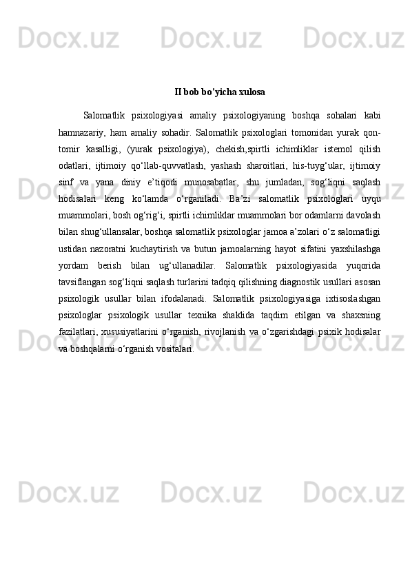 II bob bo'yicha xulosa
Salomatlik   psixologiyasi   amaliy   psixologiyaning   boshqa   sohalari   kabi
hamnazariy,   ham   amaliy   sohadir.   Salomatlik   psixologlari   tomonidan   yurak   qon-
tomir   kasalligi,   (yurak   psixologiya),   chekish,spirtli   ichimliklar   istemol   qilish
odatlari,   ijtimoiy   qo‘llab-quvvatlash,   yashash   sharoitlari,   his-tuyg‘ular,   ijtimoiy
sinf   va   yana   diniy   e’tiqodi   munosabatlar,   shu   jumladan,   sog‘liqni   saqlash
hodisalari   keng   ko‘lamda   o‘rganiladi.   Ba’zi   salomatlik   psixologlari   uyqu
muammolari, bosh og‘rig‘i, spirtli ichimliklar muammolari bor odamlarni davolash
bilan shug‘ullansalar, boshqa salomatlik psixologlar jamoa a’zolari o‘z salomatligi
ustidan   nazoratni   kuchaytirish   va   butun   jamoalarning   hayot   sifatini   yaxshilashga
yordam   berish   bilan   ug‘ullanadilar.   Salomatlik   psixologiyasida   yuqorida
tavsiflangan sog‘liqni saqlash turlarini tadqiq qilishning diagnostik usullari asosan
psixologik   usullar   bilan   ifodalanadi.   Salomatlik   psixologiyasiga   ixtisoslashgan
psixologlar   psixologik   usullar   texnika   shaklida   taqdim   etilgan   va   shaxsning
fazilatlari,   xususiyatlarini   o‘rganish,   rivojlanish   va   o‘zgarishdagi   psixik   hodisalar
va boshqalarni o‘rganish vositalari. 